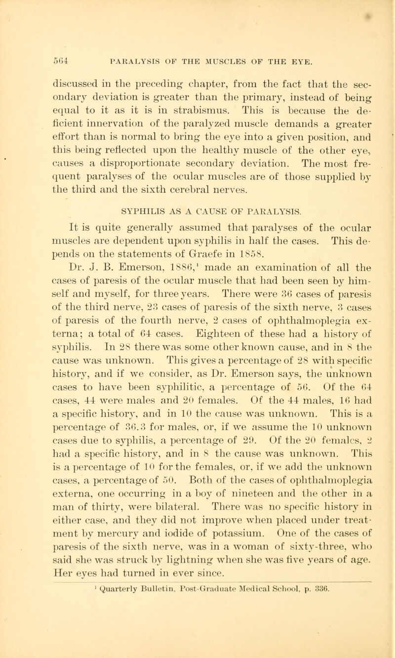 discussed in the preceding chapter, from the fact that the sec- ondary deviation is greater than the primary, instead of being equal to it as it is in strabismus. This is because the de- ficient innervation of the paralyzed muscle demands a greater effort than is normal to bring the eye into a given position, and this being reflected upon the healthy muscle of the other eye, causes a disproportionate secondary deviation. The most fre- quent paralyses of the ocular muscles are of those supplied by the third and the sixth cerebral nerves. SYPHILIS AS A CAUSE OF PARALYSIS. It is quite generally assumed that paralyses of the ocular muscles are dependent upon syphilis in half the cases. This de- pends on the statements of Graefe in 1858. Dr. J. B. Emerson, 1886,1 made an examination of all the cases of paresis of the ocular muscle that had been seen by him- self and myself, for three years. There were 36 cases of paresis of the third nerve, 23 cases of paresis of the sixth nerve, 3 cases of paresis of the fourth nerve, 2 cases of ophthalmoplegia ex- terna; a total of 64 cases. Eighteen of these had a history of syphilis. In 28 there was some other known cause, and in 8 the cause was unknown. This gives a percentage of 28 with specific- history, and if we consider, as Dr. Emerson says, the unknown cases to have been syphilitic, a percentage of 56. Of the 64 cases, 44 were males and 20 females. Of the 44 males, 16 had a specific history, and in 10 the cause was unknown. This is a percentage of 36.3 for males, or, if we assume the 10 unknown cases due to syphilis, a percentage of 29. Of the 20 females, '2 had a specific history, and in 8 the cause was unknown. This is a percentage of 10 for the females, or, if we add the unknown cases, a percentage of 50. Both of the cases of ophthalmoplegia externa, one occurring in a boy of nineteen and the other in a man of thirty, were bilateral. There was no specific history in either case, and they did not improve when placed under treat- ment by mercury and iodide of potassium. One of the cases of paresis of the sixth nerve, was in a woman of sixty-three, who said she was struck by lightning when she was five years of age. Her eyes had turned in ever since. 1 Quarterly Bulletin, Post-Graduate Medical School, p. 336.