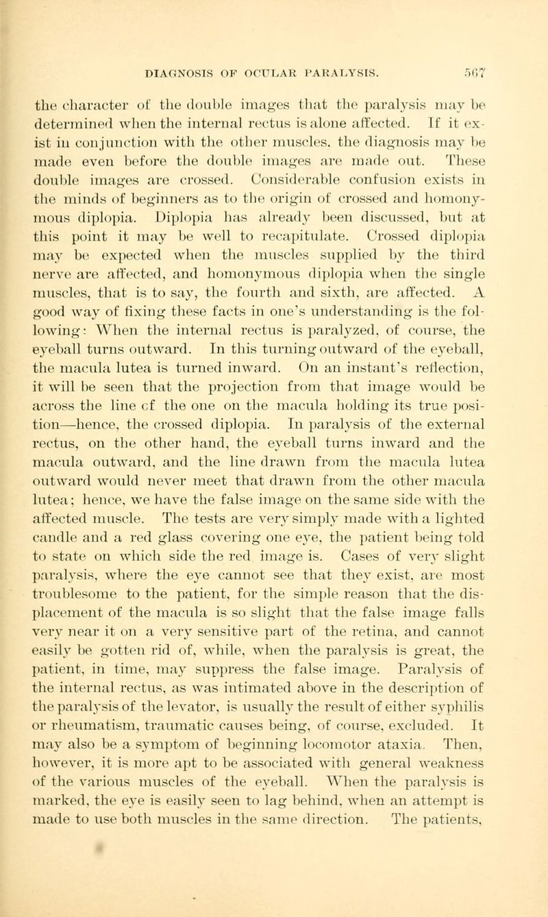 the character of the double images that the paralysis may he determined when the internal rectus is alone affected. If it ex- ist in conjunction with the other muscles, the diagnosis may be made even before the double images are made out. These double images are crossed. Considerable confusion exists in the minds of beginners as to the origin of crossed and homony- mous diplopia. Diplopia has already been discussed, but at this point it may be well to recapitulate. Crossed diplopia may be expected when the muscles supplied by the third nerve are affected, and homonymous diplopia when the single muscles, that is to say, the fourth and sixth, are affected. A good way of fixing these facts in one's understanding is the fol- lowing : When the internal rectus is paralyzed, of course, the eyeball turns outward. In this turning outward of the eyeball, the macula lutea is turned inward. On an instant's reflection, it will be seen that the projection from that image would be across the line cf the one on the macula holding its true posi- tion—hence, the crossed diplopia. In paralysis of the external rectus, on the other hand, the eyeball turns inward and the macula outward, and the line drawn from the macula lutea outward would never meet that drawn from the other macula lutea; hence, we have the false image on the same side with the affected muscle. The tests are very simply made with a lighted candle and a red glass covering one eye, the patient being told to state on which side the red image is. Cases of very slight paralysis, where the eye cannot see that they exist, are most troublesome to the patient, for the simple reason that the dis- placement of the macula is so slight that the false image falls very near it on a very sensitive part of the retina, and cannot easily be gotten rid of, while, when the paralysis is great, the patient, in time, may suppress the false image. Paralysis of the internal rectus, as was intimated above in the description of the paralysis of the levator, is usually the result of either syphilis or rheumatism, traumatic causes being, of course, excluded. It may also be a symptom of beginning locomotor ataxia. Then, however, it is more apt to be associated with general weakness of the various muscles of the eyeball. When the paralysis is marked, the eye is easily seen to lag behind, when an attempt is made to use both muscles in the same direction. The patients.