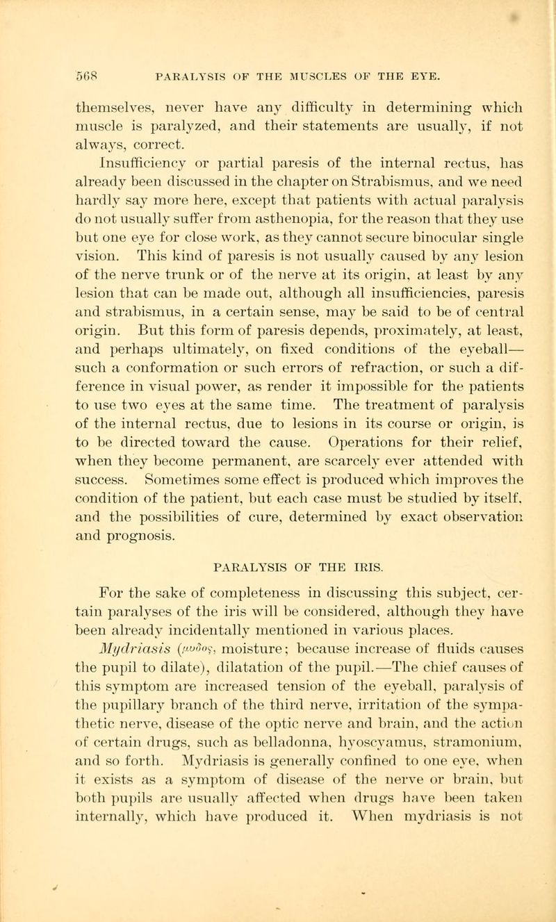 themselves, never have any difficulty in determining which muscle is paralyzed, and their statements are usually, if not always, correct. Insufficiency or partial paresis of the internal rectus, has already been discussed in the chapter on Strabismus, and we need hardly say more here, except that patients with actual paralysis do not usually suffer from asthenopia, for the reason that they use but one eye for close work, as they cannot secure binocular single vision. This kind of paresis is not usually caused by any lesion of the nerve trunk or of the nerve at its origin, at least by any lesion that can be made out, although all insufficiencies, paresis and strabismus, in a certain sense, may be said to be of central origin. But this form of paresis depends, proximately, at least, and perhaps ultimately, on fixed conditions of the eyeball— such a conformation or such errors of refraction, or such a dif- ference in visual power, as render it impossible for the patients to use two eyes at the same time. The treatment of paralysis of the internal rectus, due to lesions in its course or origin, is to be directed toward the cause. Operations for their relief, when they become permanent, are scarcely ever attended with success. Sometimes some effect is produced which improves the condition of the patient, but each case must be studied by itself, and the possibilities of cure, determined by exact observation and prognosis. PARALYSIS OF THE IRIS. For the sake of completeness in discussing this subject, cer- tain paralyses of the iris will be considered, although they have been already incidentally mentioned in various places. Mydriasis (p-vdo$, moisture; because increase of fluids causes the pupil to dilate), dilatation of the pupil.—The chief causes of this symptom are increased tension of the eyeball, paralysis of the pupillary branch of the third nerve, irritation of the sympa- thetic nerve, disease of the optic nerve and brain, and the action of certain drugs, such as belladonna, hyoscyamus, stramonium, and so forth. Mydriasis is generally confined to one eye, when it exists as a symptom of disease of the nerve or brain, but both pupils are usually affected when drugs have been taken internally, which have produced it. When mydriasis is not