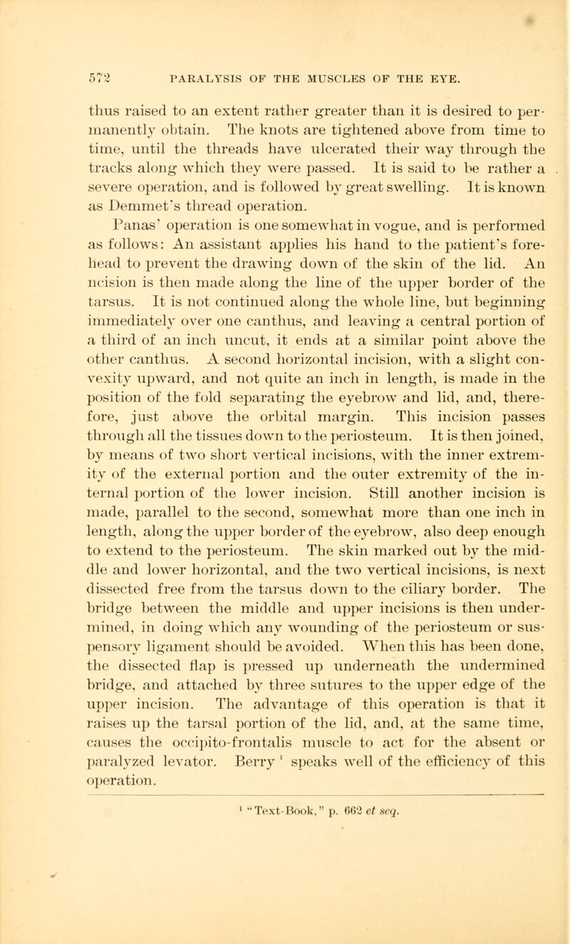 thus raised to an extent rather greater than it is desired to per- manently obtain. The knots are tightened above from time to time, until the threads have ulcerated their way through the tracks along which they were passed. It is said to be rather a severe operation, and is followed by great swelling. It is known as Demmet's thread operation. Panas' operation is one somewhat in vogue, and is performed as follows: An assistant applies his hand to the patient's fore- head to prevent the drawing down of the skin of the lid. An ncision is then made along the line of the upper border of the tarsus. It is not continued along the whole line, but beginning immediately over one canthus, and leaving a central portion of a third of an inch uncut, it ends at a similar point above the other canthus. A second horizontal incision, with a slight con- vexity upward, and not quite an inch in length, is made in the position of the fold separating the eyebrow and lid, and, there- fore, just above the orbital margin. This incision passes through all the tissues down to the periosteum. It is then joined, by means of two short vertical incisions, with the inner extrem- ity of the external portion and the outer extremity of the in- terna] portion of the lower incision. Still another incision is made, parallel to the second, somewhat more than one inch in length, along the upper border of the eyebrow, also deep enough to extend to the periosteum. The skin marked out by the mid- dle and lower horizontal, and the two vertical incisions, is next dissected free from the tarsus down to the ciliary border. The bridge between the middle and upper incisions is then under- mined, in doing which any wounding of the periosteum or sus- pensory ligament should be avoided. When this has been done, the dissected flap is pressed up underneath the undermined bridge, and attached by three sutures to the upper edge of the upper incision. The advantage of this operation is that it raises up the tarsal portion of the lid, and, at the same time, causes the occipito-frontalis muscle to act for the absent or paralyzed levator. Berry ' speaks well of the efficiency of this operation. 1 Text-Book, p. 662 et seq.