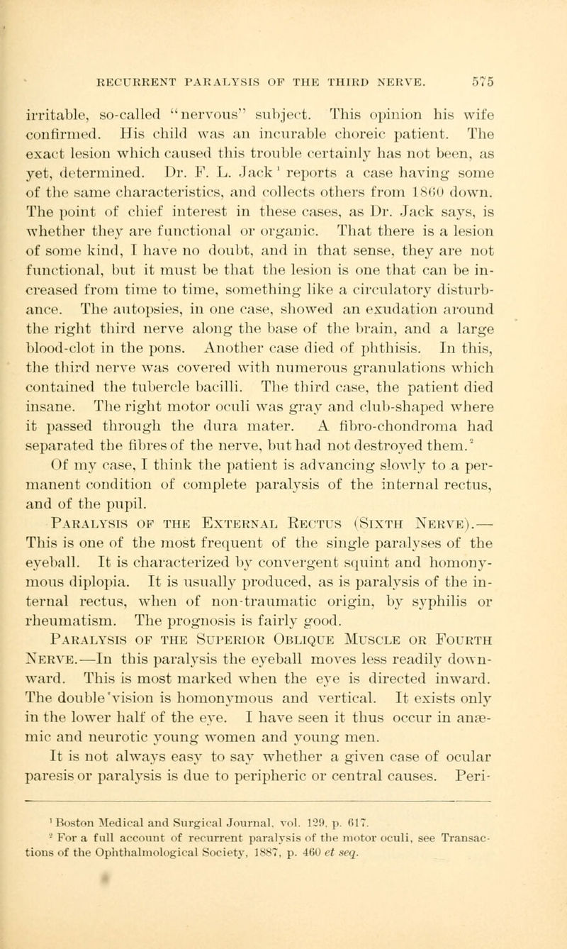 irritable, so-called nervous subject. 'This opinion his wife confirmed. His child was an incurable choreic patient. The exact lesion which caused this trouble certainly has not been, as yet, determined. Dr. F. L. Jack ' reports a case having some of the same characteristics, and collects others from L860 down. The point of chief interest in these cases, as Dr. Jack says, is whether they are functional or organic. That there is a lesion of some kind, I have no doubt, and in that sense, they are not functional, but it must be that the lesion is one that can be in- creased from time to time, something like a circulatory disturb- ance. The autopsies, in one case, showed an exudation around the right third nerve along the base of the brain, and a large blood-clot in the pons. Another case died of phthisis. In this, the third nerve was covered with numerous granulations which contained the tubercle bacilli. The third case, the patient died insane. The right motor oculi was gray and club-shaped where it passed through the dura mater. A fibro-chondroma had separated the fibres of the nerve, but had not destroyed them.2 Of my case, I think the patient is advancing slowly to a per- manent condition of complete paralysis of the internal rectus, and of the pupil. Paralysis of the External Eectus (Sixth Nerve).— This is one of the most frequent of the single paralyses of the eyeball. It is characterized by convergent squint and homony- mous diplopia. It is usually produced, as is paralysis of the in- ternal rectus, when of non-traumatic origin, by syphilis or rheumatism. The prognosis is fairly good. Paralysis of the Superior Oblique Muscle or Fourth Nerve.—In this paralysis the eyeball moves less readily down- ward. This is most marked when the eye is directed inward. The double'vision is homonymous and vertical. It exists only in the lower half of the eye. I have seen it thus occur in anae- mic and neurotic young women and young men. It is not always easy to say whether a given case of ocular paresis or paralysis is due to peripheric or central causes. Peri- ' Boston Medical and Surgical Journal, vol. 129, p. 617. - For a full account of recurrent paralysis of the motor oculi, see Transac- tions of the Ophthalmological Society, 1887, p. 460 et seq.