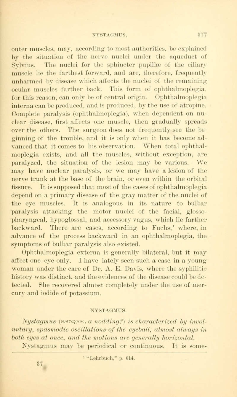 outer muscles, may, according to most authorities, be explained by the situation of the nerve nuclei under the aqueduct of Svlvius. The nuclei for the sphincter pupilhe of the ciliary muscle lie the farthest forward, and are, therefore, frequently unharmed by disease which affects the nuclei of the remaining ocular muscles farther hack. This form of ophthalmoplegia, for this reason, can only he of central origin. < >phthalmoplegia interna can be produced, and is produced, by the use of atropine. Complete paralysis (ophthalmoplegia), when dependent on nu- clear disease, first affects one muscle, then gradually spreads over the others. The surgeon does not frequently see the be- ginning of the trouble, and it is only when it has become ad- vanced that it comes to his observation. When total ophthal- moplegia exists, and all the muscles, without exception, are paralyzed, the situation of the lesion may be various. We may have nuclear paralysis, or we may have a lesion of the nerve trunk at the base of the brain, or even within the orbital fissure. It is supposed that most of the cases of ophthalmoplegia depend on a primary disease of the gray matter of the nuclei of the eye muscles. It is analogous in its nature to bulbar paralysis attacking the motor nuclei of the facial, glosso- pharyngeal, hypoglossal, and accessory vagus, which lie farther backward. There are cases, according to Fuchs,1 where, in advance of the process backward in an ophthalmoplegia, the symptoms of bulbar paralysis also existed. Ophthalmoplegia externa is generally bilateral, but it may affect one eye only. I have lately seen such a case in a young woman under the care of Dr. A. E. Davis, where the syphilitic history was distinct, and the evidences of the disease could be de- tected. She recovered almost completely under the use of mer- cury and iodide of potassium. NYSTAGMUS. Nystagmus {yoarayiux;, a noddingf) is characterized by invol- untary, spasmodic oscillations of the eyeball, almost always in both eyes at once, and the motions arc generally horizontal. Nystagmus may be periodical or continuous. It is some- 1  Lehrbuch, p. 614. 3,
