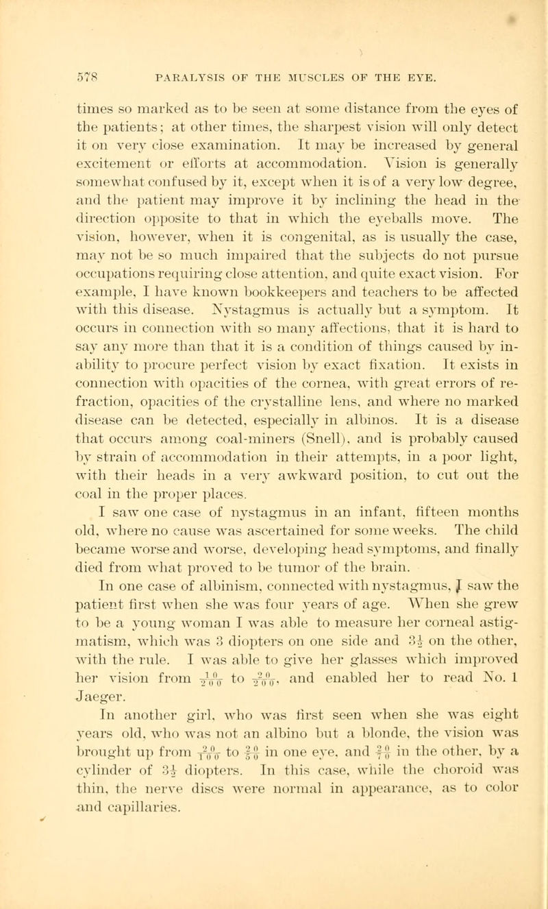times so marked as to be seen at some distance from the eyes of the patients; at other times, the sharpest vision will only detect it on very close examination. It may be increased by general excitement or efforts at accommodation. Vision is generally somewhat confused by it, except when it is of a very low degree, and the patient may improve it by inclining the head in the direction opposite to that in which the eyeballs move. The vision, however, when it is congenital, as is usually the case, may not be so much impaired that the subjects do not pursue occupations requiring close attention, and quite exact vision. For example, I have known bookkeepers and teachers to be affected with this disease. Nystagmus is actually but a symptom. It occurs in connection with so many affections, that it is hard to say any more than that it is a condition of things caused by in- ability to procure perfect vision by exact fixation. It exists in connection with opacities of the cornea, with great errors of re- fraction, opacities of the crystalline lens, and where no marked disease can be detected, especially in albinos. It is a disease that occurs among coal-miners (Snell), and is probably caused by strain of accommodation in their attempts, in a poor light, with their heads in a very awkward position, to cut out the coal in the proper places. I saw one case of nystagmus in an infant, fifteen months old, where no cause was ascertained for some weeks. The child became worse and worse, developing head symptoms, and finally died from what proved to be tumor of the brain. In one case of albinism, connected with nystagmus, J saw the patient first when she was four years of age. When she grew to be a young woman I was able to measure her corneal astig- matism, which was 3 diopters on one side and 3^ on the other, with the rule. I was able to give her glasses which improved her vision from -gVV to ^V* an^ enabled her to read No. 1 Jaeger. In another girl, who was first seen when she was eight years old, who was not an albino but a blonde, the vision was brought up from 1-I1(T to £# in one eye. and f|J in the other, by a cylinder of 3-A- diopters. In this case, while the choroid was thin, the nerve discs were normal in appearance, as to color and capillaries.