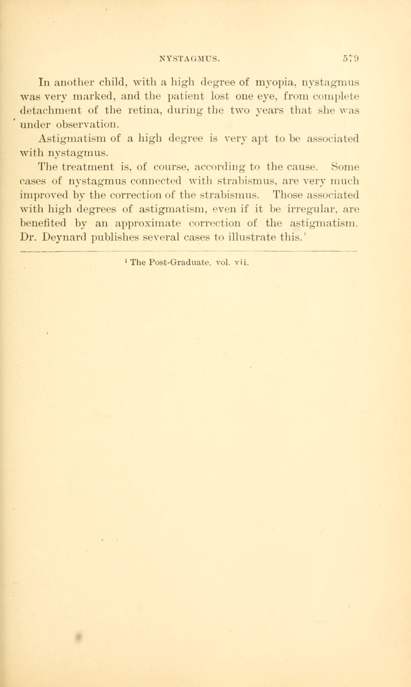 In another child, with a high degree of myopia, nystagmus was very marked, and the patient lost one eye, from complete detachment of the retina, during the two years that she was under observation. Astigmatism of a high degree is very apt to be associated with nystagmus. The treatment is, of course, according to the cause. Some cases of nystagmus connected with strabismus, are very much improved by the correction of the strabismus. Those associated with high degrees of astigmatism, even if it be irregular, are benefited by an approximate correction of the astigmatism. Dr. Deynard publishes several cases to illustrate this.' 1 The Post-Graduate, vol. vii.