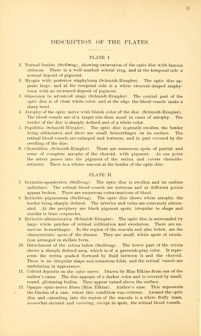 DESCRIPTION OF THE PLATES. PLATE I. 1. Normal fundus (Stellwag), showing excavation of the optic disc with lamina cribrosa. There is a well-marked scleral ring, and at the temporal side a normal deposit of pigment. 2. Myopia with posterior staphyloma (Schmidt-Rimpler). The optic disc ap- pears large, and at the temporal side is a white crescent-shaped staphy- loma with an increased deposit of pigment. 3. Glaucoma in advanced stage (Schmidt-Rimpler). The central part of the optic disc is of clear white color, and at the edge the blood-vessels make a sharp bend. 4. Atrophy of the optic nerve with bluish color of the disc (Schmidt-Rimpler). The blood-vessels are of a larger size than usual in cases of atrophy. The border of the disc is sharply defined and of a white color. 5. Papillitis (Schmidt-Rimpler). The optic disc is greatly swollen, the border being obliterated, and there are small hemorrhages on its surface. The retinal blood-vessels are enlarged and tortuous, and in part covered by the swelling of the disc. 6. Choroiditis (Schmidt-Rimpler). There are numerous spots of partial and some of complete atrophy of the choroid, with pigment. At one point the artery passes into the pigment of the retina and covers choroido- retinitis. There is a whitec rescent at the border of the optic disc. PLATE II. 7. Retinitis apoplectica (Stellwag). The optic disc is swollen and its outline indistinct. The retinal blood-vessels are tortuous and at different points appear broken. There are numerous extravasations of blood. 8. Retinitis pigmentosa (Stellwag). The optic disc shows white atrophy, the border being sharply defined. The arteries and veins are extremely attenu- ated. At the periphery are black pigment spots, irregular in shape and similar to bone corpuscles. 9. Retinitis albuminurica (Schmidt-Rimpler). The optic disc is surrounded by large white patches of retinal infiltration and exudation. There are nu- merous hemorrhages. In the region of the macula and also below, are the characteristic spots of the disease. They are small, white spots of exuda- tion arranged in stellate form. 10. Detachment of the retina below (Stellwag). The lower part of the retina shows a sharply defined area, which is of a greenish-gray color. It repre- sents the retina pushed forward by fluid between it and the choroid. There is an irregular shape and numerous folds, and the retinal vessels are undulating in appearance. 11. Colloid deposits on the optic nerve. Drawn by Miss Elkins from one of the author's cases. The disc appears of a darker color and is covered by small, round, glistening bodies. They appear raised above the surface. 12. Opaque optic-nerve fibres (Miss Elkins). Author's case. This represents the fundus of a case, where this condition was extreme. Around the optic disc and extending into the region of the macula is a white fluff}' mass, somewhat striated and covering, except in spots, the retinal blood-vessels.