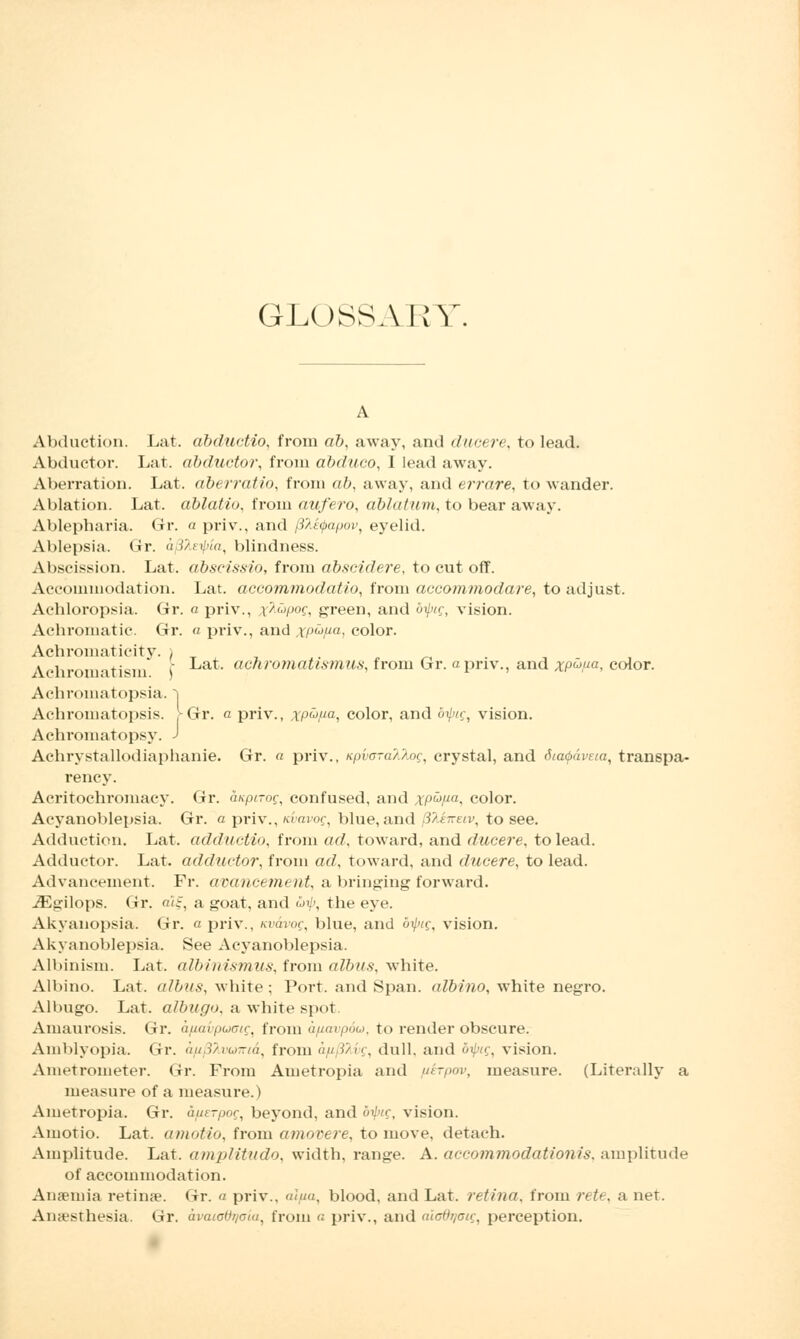 GLOSSARY. Abduction. Lat. dbductio, from ab, away, and ducere, to lead. Abductor. Lat. abductor, from abduco, I lead away. Aberration. Lat. ab< rratio, from ab, away, and errare, to wander. Ablation. Lat. ablatio, from aufero, ablatum, to bear away, Ablepbaria. Gr. a priv., and (ihityapov, eyelid. Ablepsia. Gr. afHeipia, blindness. Abscission. Lat. abseissio, from dbscidere, to cut off. Accommodation. Lat. accommodatio, from accommodare, to adjust. Achloropsia. Gr. n priv., %?L<Jpog, green, and biptg, vision. Achromatic. Gr. a priv., and ,v/)um, color. Achromaticity. > Achromatism I achromattsmus, from Gr. a priv., and xp^ua, color. Achromatopsia, j Achromatopsis. f-Gr. « priv., xp^a, color, and biptg, vision. Achromatopsy. J Achrystallodiaphanie. Gr. « priv., Kpi<o-a?3.og, crystal, and dtcupdveta, transpa- rency. Acritochromacy. Gr. aaptTog, confused, and xpufia, color. Acyanoblepsia. Gr. a priv., icvavog, blue, and jHenetv, to see. Adduction. Lat. adductio, from ad, toward, and ducere, to lead. Adductor. Lat. adductor, from ad, toward, and ducere, to lead. Advancement. Fr. avancement, a bringing forward. iEgilops. Gr. a\i, a goat, and S>tp, the eye. Akyanopsia. Gr. a priv., Kvdvog, blue, and biptg, vision. Akyanoblepsia. See Acyanoblepsia. Albinism. Lat. albinismus, from albas, white. Albino. Lat. albus, white; Port, and Span, albino, white negro. Albugo. Lat. albugo, a white spol Amaurosis. Gr. afiavpuaig, from a/mvp6u, to render obscure. Amblyopia. Gr. an.V/i^-ta, from a/i/JMg, dull, and biptg, vision. Ametrometer. Gr. From Ametropia and uirpov, measure. (Literally a measure of a measure.) Ametropia. Gr. aixerpog, beyond, and bilng, vision. Amotio. Lat. amotio, from amovere, to move, detach. Amplitude. Lat. amplitudo, width, range. A. accommodationis, amplitude of accommodation. Ansemia retina. Gr. a priv., al/ia, blood, and Lat. retina, from rete, a net. Anaesthesia. Gr. avaioOqoia, from a priv., and aiodrtoig, perception.