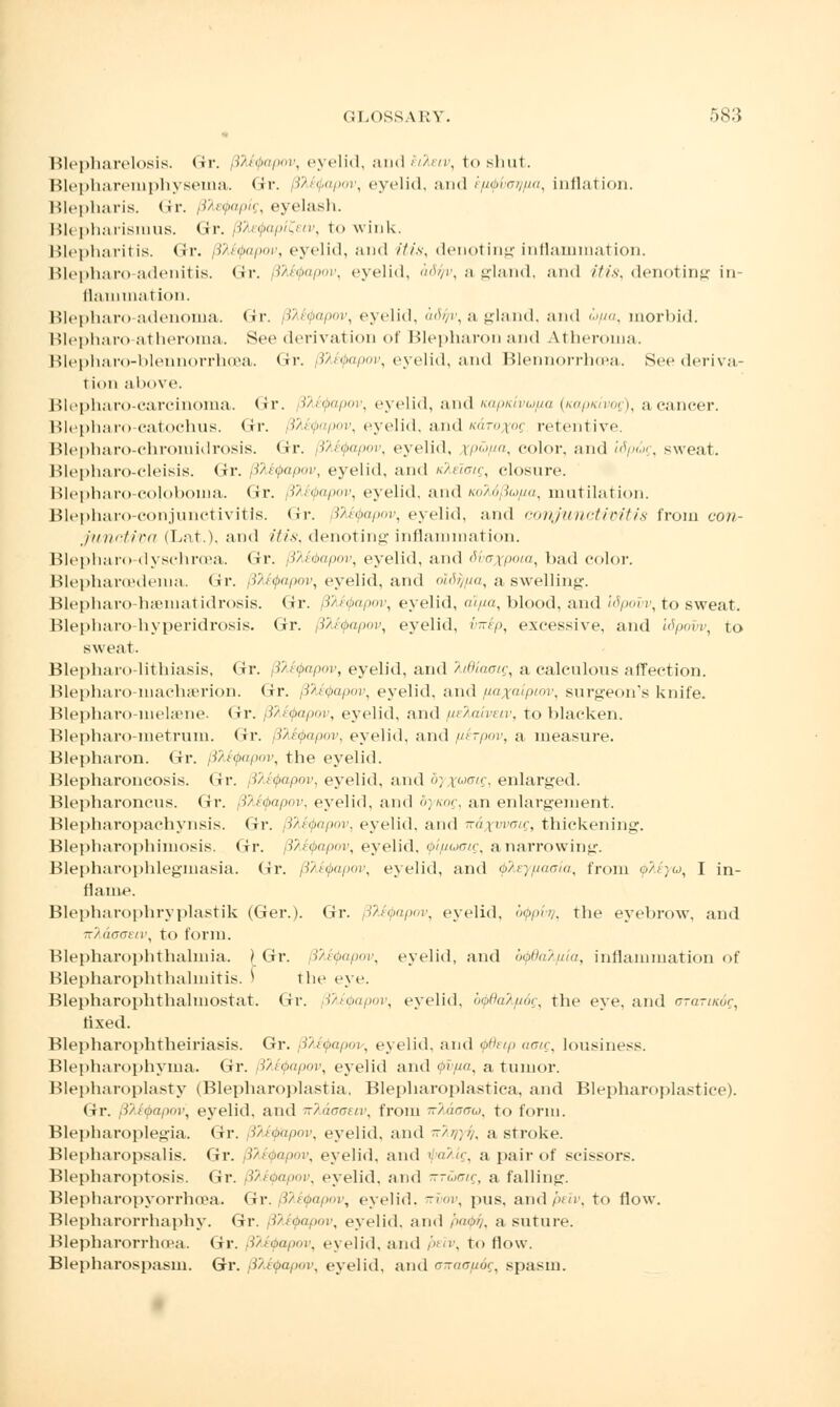 Blepharelosis. <ir. 8te<j>apov, eyelid, and Mm>, to shut. Blephareniphyseina. Gr. Qltyapov, eyelid, and knfixjrjfia, inflation. Blepharis. Gr. (Jtefapig, eyelash. Blepharismus. Gr. i>v/-M. to wink. Blepharitis. Gr. 8M<j>apav, eyelid, and itis, denoting inflammation. Blepharo adenitis. Gr. (iteQapov, eyelid, ad^v, a gland, and itis, denoting in- flammation. Blepharo-adenoma. Gr. 8te<t>apov, eyelid, adfiv, a gland, and w//a, morbid. Blepharo atheroma. See derivation of Blepharon and At heroma. Blepharo-blennorrhoea. Gr. Bhtyapov, eyelid, and Blennorrhea. See deriva- i ion above. Blepharo-carcinoma. <>r. Itefapov, eyelid, and napicivufia (Kapicivog), a cancer. Blepharo-catochus. <>r. 8M<papov, eyelid, and /cdro^oi retentive. Blepharo-chromidrosis. Gr. dteQapov, eyelid, rpw/m, color, and idpug, sweat. Blepharo-cleisis. Gr. BM(j>apov, eyelid, and tike'iag, closure. Blepharo-cojoboma. <ir. Btefyapov, eyelid, and noM/Sufia, mutilation. Blepharo-conjunctivitis. <ir. Btefapov, eyelid, and conjunctivitis from con- junctiva (Lat.), and itis, denoting inflammation. Blepharo dyschroea. Gr. j3Md>apov, eyelid, and dvaxpoia, bad color. Blepharcedema. (ir. (iteQapov, eyelid, and ol6f//ia, a swelling. Blepharo-hseniatidrosis. <ir. \?ii<papov, eyelid, al/xa, blood, and Idpovv, to sweat. Blepharo hyperidrosis. Gr. BteQapov, eyelid, Mp, excessive, and Idpovv, to sweat. Blepharo-lithiasis, Gr. ffltyapov, eyelid, and htdiaoig, a calculous affection. Blepharo-machserion. Or. B^apov, eyelid, and /laxaipiov, surgeon's knife. Blepharo-melsene. Gr. Bte<j>apov, eyelid, and fieXaiveiv, to blacken. Blepharo-metrum. <ir. 3M<j>apov, eyelid, and p,frpov, a measure. Blepharon. Gr. BMQapov, the eyelid. Blepharoncosis. Gr. BteQapov, eyelid, and <>) \^n\ enlarged. Blepharoncus. Gr. Bte<j>apov, eyelid, and dynog, an enlargement. Blepharopachynsis. Gr. fttyapov, eyelid, and k&xwoic, thickening. Blepharophimosis. Gr. BTieQapov, eyelid. Qi/iuoig, anarrowing. Blepharophlegmasia. lir. BMQapcw, eyelid, and $keyfj.aoia, from tpMya, I in- flame. Blepharophryplastik (Ger.). Gr. BteQapav, eyelid, o^pw?, the eyebrow, and iv/:do(Ttn\ to form. Blepharophthahnia. | Gr. BteQapov, eyelid, and bipdalfiia, inflammation of Blepharophthalniitis. ^ the eye. Blepharophthahnostat. Gr. BteQapov, eyelid, b<j>B<ik[i6g, the eye, and crrarcKdg, fixed. Blepharophtheiriasis. Gr. j3Ai$apov, eyelid, and <j>6eip aotg, lousiness. Blepharophyma. Gr. B^tyapov, eyelid and orun, a tumor. Blepharoplasty (Blepharoplastia, Blepharoplastica, and Blepharoplastice). Gr. [ilfyapov, eyelid, and -'/nnnuv, from -'/nam.), to form. Blepharoplegia. Gr. 3M<j>npov, eyelid, and -///;//, a stroke. Blepharopsalis. Gr. BteQapov, eyelid, and tyaTilg, a pair of scissors. Blepharoptosis. Gr. Bletyapov, eyelid, and K-uaig, a falling. Blepharopyorrhcea. Gr. 8te<papov, eyelid, kvov, pus. andpeiv, to flow. Blepharorrhaphy. Gr. BteQapov, eyelid, and i>no>/. a suture. Blepharorrhoea. Gr. (Mi^opov, eyelid, and peiv, to flow. Blepharospasm. Gr. 8?<£<papov, eyelid, and oiraa/ji6g, spasm.