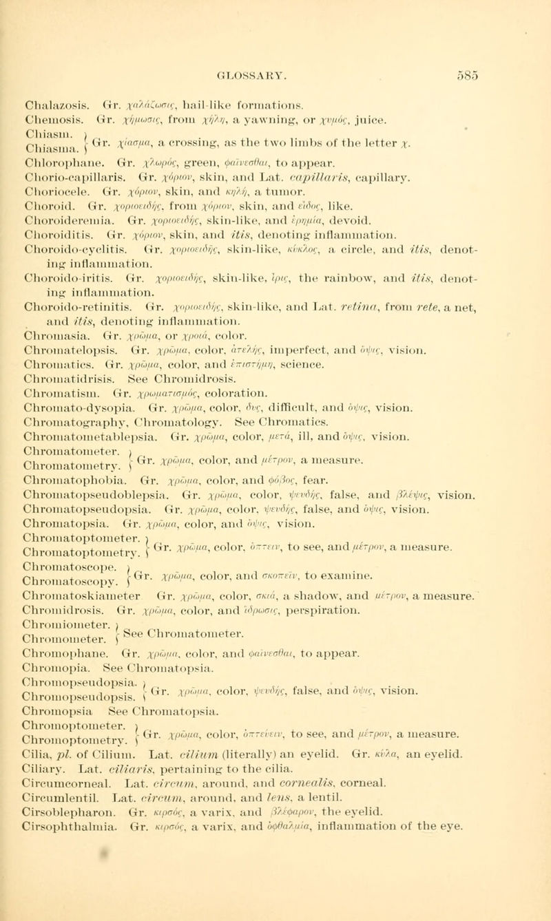 Chalazosis. Gr. \;a%dCucig, hail lil<<> formations. Cheinosis. (ir. tf//zuocg, from xfav, a yawning, or xvP-6g, juice. Chiasm, i p,. , . (11'. |jmo//a, a crossing, as the two limbs of the letter %• Chlorophane. (Jr. ikupbg, green, ipalveadai, to appear. Chorio-capillaris. (Jr. x.6pwv, skin, and Lat. capillaris, capillary. Choriocele. Gr. x6plov, skin, and /.//>//, a tumor. Choroid, (ir. xoptoetdfc, from tfpiov, skin, and eldog, like. Choroideremia. Gr. topioeidfc, skin-like, and ipr/pia, devoid. Choroiditis. (Ir. %6ptov, skin, and itis, denoting inflammation. Choroido-cyclitis. Gr. x°Pl0El&VQ, skin-like, /.>/<, a circle, and itis, denot- ing i11llan1111.it ion. Choroido iritis, (ir. xopioeidqg, skin-like, Iptg, the rainbow, and itis, denot- ing inflammation. Choroido-retinitis. Gr. xopiostdfc, skin-like, and Lat. retina, from rete, a net, and itis, denoting inflammation. Chromasia. Gr. xP&Pai or xpota, color. Chromatelopsis. Gr. xp&pa, color. areTJig, imperfect, and oipig, vision. Chromatics, dr. xP^Pa, color, and i-mr//////, science. Chromatidrisis. See Chromidrosis. Chromatism. Gr. xPuPaTUJp6g, coloration. Chromato-dysopia. Gr. xP(~JPa, color, 6vg, difficult, and difug, vision. Chromatography, Chromatology. See Chromatics. Chromatometablepsia. (ir. p',, color, pera, ill, andfl^c, vision. Chromatometer. ) Chromatometry. | <ir- » '• eolor' and^/wv, a measure. Chromatophobia. Gr. xpapa, color, and (f>6(3og, fear. Chromatopseudoblepsia. Gr. XP^pa, color, ipevdfc, false, and fiteipig, vision. Chromatopseudopsia. Gr. xp&pa, color, ipevdyg, false, and bipig, vision. Chromatopsia. Gr. XP&Pa, color, and <'v,, vision. Chromatoptometer. i Chromatoptometry. [ Gr- *^a' co]or' 6™' to see' aml'u'1'- a ,,ieasure- Chromatoscope. ) Chromatoscopy. [Gr- ^-^ eolor' and '***• to eX{Ullllie- Chromatoskiameter Gr. i/;vyft, color, ama, a shadow, and ufrrpov, a measure. Chromidrosis. Gr. XP&pa, color, and ISpuoig, perspiration. Chroiiiiometer. i Chromometer. \ See Chromatometer. Chromophane. Gr. xp&pa, color, and tpdiveadai, to appear. Chromopia. See Chromatopsia. Chromopseudopsia. i , „, , , , ,, . . ni , • (ir. i/»./'/. color, i/vrrVz/f false, and oilug, vision. Chromopseudopsis. \ ' ' Chromopsia See Chromatopsia. Chromoptometer. i . , , r,, . - (-ir. rpaua, color, ottteveiv, to see, and werpov, a measure. Chromoptometry. ) Cilia, pi. of Cilium. Lat. cilium (literally) an eyelid. Gr. m'/«, an eyelid. Ciliary. Lat. ciliaris, pertaining to the cilia. Circnmcorneal. Lat. circum, around, and cornealis, corneal. Circumlentil. Lat. circum, around, and lens, a lentil. Cirsoblepharon. Gr. tupo6g, a varix, and 3te</>apov, the eyelid. Cirsophthalmia. Gr. tupadg, a varix. and btjtdaXpia, inflammation of the eye.