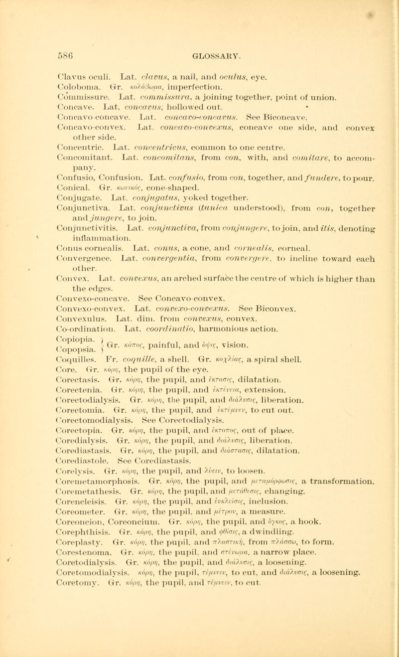 Clavus oculi. Lat. clavus, a nail, and oculus, eye. Coloboma. Gr. KoMftu/ia, imperfection. Commissure. Lat. commissure/,, a joining together, point of union. Concave. Lat. concavus; hollowed out. Concavo-concave. Lat. concavo-concavus. See Biconcave. Concavo-convex. Lat. concavo-convexus, concave one side, and convex other side. Concentric. Lat. eonoentricus, common to one centre. Concomitant. Lat. concomitans, from con, with, and comitate, to accom- pany. Confusio, Confusion. Lat. confusio, from con, together, and fundere, to pour. Conical. Gr. noviicSg, cone-shaped. Conjugate. Lat. conjugatus, yoked together. Conjunctiva. Lat. conjunctivas (tunica, understood), from con, together and jungere, to join. Conjunctivitis. Lat. conjunctiva, from conjungere, to join, and itis, denoting inflammation. Conus cornealis. Lat. conus, a cone, and cornealis, corneal. Convergence. Lat. convergentia, from convergere, to incline toward each other. Convex. Lat. convexus, an arched surface the centre of which is higher than the edges. Convexo-concave. See Concavo-convex. Convexo-convex. Lat. convexo-convexus. See Biconvex. Convexulus. Lat. dim. from convexus, convex. Co-ordination. Lat. coordinatio, harmonious action. Copiopia. ) . , , ^ . - Gr. kottoc painful, and omg vision. Copopsia. \ Coquilles. Fr. coquille, a shell. Gr. Kox^iag, a spiral shell. Core. Gr. ko/w?, the pupil of the eye. Corectasis. Gr. nop//, the pupil, and itKTaaig, dilatation. Corectenia. Gr. «op?;, the pupil, and kuTeveia, extension. Corectodialysis. Gr. ndprj, the pupil, and titalvotq, liberation. Corectomia. Gr. xdpr/, the pupil, and eKrefivev, to cut out. Corectomodialysis. See Corectodialysis. Corectopia. Gr. ndpy, the pupil, and irKTovog, out of place. Coi'edialysis. Gr. Koprj, the pupil, and dtafanrig, liberation. Corediastasis. Gr. Koprj, the pupil, and Siaaraaig, dilatation. Corediastole. See Corediastasis. Corelysis. Gr. K(>pr/, the pupil, and Tiveiv, to loosen. Coremetamorphosis. Gr. n.6pi), the pupil, and fieTa/idpi/uoaig, a transformation. Coi-emetathesis. Gr. Kopi], the pupil, and fieTadeaig, changing. Corencleisis. Gr. Koptj, the pupil, and iviikeiaig, inclusion. Coreometer. Gr. k<>pv, the pupil, and fierpov, a measure. Coreoncion, Coreoncium. Gr. nopri, the pupil, and by/cog, a hook. Corephthisis. Gr. n6pj], the pupil, and Qdioig, a dwindling. Coreplasty. Gr. Kdpri, the pupil, and nhaariufi, from kMooo, to form. Corestenoma. Gr. '<//. the pupil, and arhu/ia, a narrow place. Coretodialysis. Gr. n6pv, the pupil, and Siahxstg, a loosening. Coretomodialysis. '>«//, the pupil, ri/iveiv, to cut. and di&Xvoig, a loosening. Coretomy. Gr. i<6pr/, the pupil, and rt/iveiv, to cut