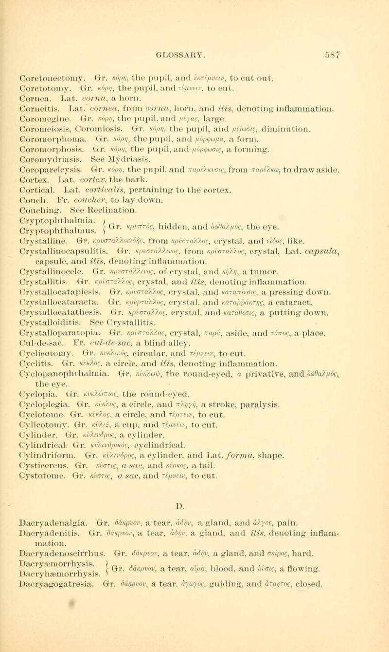 Coretonectomy. Gr. ndpy, the pupil, and kKre/xveiv, to cut out. Coretotomy. Gr. K6pij, the pupil, and te/iveiv, tocut. Cornea. Lat. cornu, a horn. Corneitis. Lat. cornea, from cornu, horn, and itis, denoting inflammation. Coroinegine. (ir. ttdpy, the pupil, and /^yag, large. Coromeiosis, Coromiosis. Gr. K6pq, the pupil, and fieiaaig, diminution. Coromorphoma. Gr. xop//, the pupil, and puptp.iua, a form. Coromorphosis. Gr. */»/, the pupil, and /udpQumg, a forming. Coromydriasis. See Mydriasis. Coropareleysis. Gr. '>/»/, the pupil, and napklavaig, from n-ape/kw, to draw aside. Cortex. Lat. cortex, the bark. Cortical. Lat. cortical is, pertaining to the cortex. Couch. Pr. couoher, to lay down. Couching. See Reclination. Cryptophthalmia. i _ ,,.-,, , Cryptophthalmus. \ Gr Kfmer6s> hldden' and °^aA^?< the e>*e- Crystalline. Gr. Kpvffra^.^,oei(J^f, from KpvcTcM,og, crystal, and elSog, like. Crystallinocapsulitis. Gr. tcpvoraXfavog, from KpdoraAAof, crystal, Lat. capsula% capsule, and itis, denoting inflammation. Crystallinocele. Gr. upvoraXkivog, of crystal, and d/fa), a tumor. Crystallitis. Gr. tcpvaraMog, crystal, and itis, denoting inflammation. Crystallocatapiesis. Gr. upvoTaXkog, crystal, and nara-itau-, a pressing down. Crystallocataracta. Gr. spi pra'/'/oc, crystal, and Karalu'mKrr/r, a cataract. Crystallocatathesis. Gr. k/nam/log, crystal, and Karddeaig, a putting down. Crystalloiditis. See Crystallitis. Crystalloparatopia. Gr. tcpvora^log, crystal, frapd, aside, and r6~og, a place. Cul-de-sac. Fr. cul-de-sac, a blind alley. Cyclicotomy. (<r. Kvuluiog, circular, and ri/irnv, tocut. Cyclitis. Gr. tcvuTiog, a circle, and itis, denoting inflammation. Cyclopanophthalmia. Gr. kvkXuij), the round-eyed, « privative, and b$da2fi6gY the eye. ('yclopia. Gr. KVKMtntog, the round-eyed. Cycloplegia. Gr. kwcAoc, a circle, and ->/,;>/, a stroke, paralysis. Cyclotome. Gr. kvk/.o<;, a circle, and tijuveiv, to cut. Cylicotomy. Gr. kvTu!-, a cup, and re/iveiv, to cut. Cylinder. Gr. d/tvdpor, a cylinder. Cylindrical. Gr. Kv7avdpiic6g, cyclindrical. Cylindriform. Gr. Kv?.iv6pog, a cylinder, and Lat. forma, shape. Cysticercus. Gr. Kvarig, a sac, and dpKog, a tail. Cystotome. Gr. icvorig, a sac, and rfuvar, to cut. D. Dacryadenalgia. Gr. Sdupvov, a tear, aSfo, a gland, and alyog, pain. Dacryadenitis. Gr. Sdupvov, a tear, adqv, a gland, and itis, denoting inflam- mation. Dacryadenoscirrhus. Gr. daupvov, a tear, adi/v, a gland, and onipoc, hard. Dacrvsemorrhvsis. ? .-, c < * i i i j - - a _ . ; . c Gr. oanpvov, a tear, aiua, blood, and pvotg, a flowing. Dacryhsemorrhysis. ' Dacryagogatresia. Gr. daicpvov, a tear, ayuydg, guiding, and arpiyroc, closed.