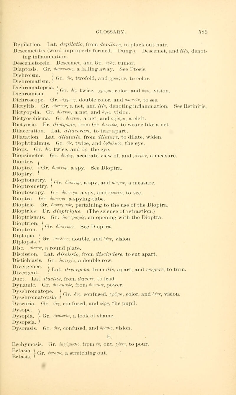 Depilation. Lat. depilatio, from depilare, to pluck out hair. Descemetitis (word improperly formed. -Dung.). Desceinet, and itis, denot- ing inflammation. Deseemetocele. Desceinet, and Gr. <>/,>//, tumor. Diaptosis. Gr. Si&tttuois, a falling away. See Ptosis. Dichroism. ) ., r - ,, , , .,. , ,. r Gr. otf twofold, and rpoi&tv, to color. Dichromatism. ) Dichromatopsia. } r, ,- ... , . Mjrr. o/f, twice, xPupa color, and oijvc .vision. Dichromism. > Dichl'oscope. Gr. dixpoog, double color, and ukotteIv, to see. Dictyitis. Gr. 6'ucrvov, a net, and itis, denotinginflanmiation. See Retinitis, Dictyopsia. Gr. 6'iktvov, a net, and dipig, vision. Dictyoschisma. Gr. dutrvnv, a net, and ^i7,, a cleft. Dictyosie. Fr. dictyosie, from Gr. <5iktv6u, to weave like a net. Dilaceration. Lat. dilacerare, to tear apart. Dilatation. Lat. dilatatio, from dilatare, to dilate, widen. Diophthalmus. Gr. <Kf, twice, and b<pdaX/i6g, the eye. Diops. Gr. dig, twice, and wip, the eye. Diopsimeter. Gr. diotpig, accurate view of, and p-irpov, a measure. Diopter. \ Dioptre. >Gr. 'Vo-r^p, a spy. See Dioptra. Dioptry. ) Dioptometry. j /-, *< , , _. * • Y dr. 0L0TrT7/p a spy, and uerpov, a measure. Dioptrometry. ) Dioptoscopy. Gr. Shirrf/p, a spy, and aicoiriu, to see. Dioptra. Gr. dioirrpa, a spying-tube. Dioptric. Gr. diotrrpiKdc, pertaining to the use of the Dioptra. Dioptrics. Fr. dioptrique. (The science of refraction.) Dioptrismus. Gr. 6to7T-pcap6g, an opening with the Dioptra. Dioptrion. ) -^.. , r <jrr. otoiTTpov. See Dioptra. Dioptron. ) ^ Diplopia. ) ri . , , ... , . . -r.. , • i Gr. o«r/*>oc, double, and otbig vision. Diplopsis.) Disc, SioKag, a round plate. Discission. Lat. discissio, from diseindere, to cut apart. Distichiasis. Gr. diarixui, a double row. „. ° i Lat. divergens, from dis. apart, and vergere, to tarn. Divergent. ) w r » Duct. Lat. ductus, from ducere, to lead. Dynamic. Gr. dwapindg, from Svvapig, power. Dvschroinatope. ? _ r . , . , ... „ , , . r Gr. ovc confused, xPuFa, color, and oi/«f vision. Dyschromatopsia. > Dyscoria. Gr. 6vg, confused, and <>//. the pupil. Dysope. \ Dysopia. > Gr. 6vawiria, a look of shame. Dysopsia. ) Dysorasis. Gr. Svg, confused, and bpaair, vision. E. Ecchymosis. Gr. tK,\vinjan:, from ek, out, i'f'. to pour. Ectasia. | Gr ^ a stretching out. Ectasis. )