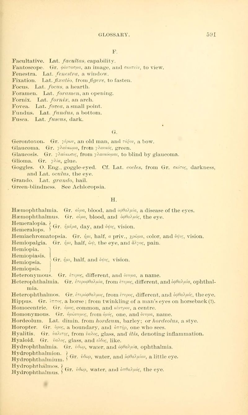 F. Facultative. Lat. facultas, capability. Fantoscope. tir. QavTao/ta, an image, and anone'iv, to view. Fenestra. Lat. fenestra, a window. Fixation. Lat. fixatio, froiu figere, to fasten. Focus. Lat. focus, a hearth, Foramen. Lat. forum* n, an opening. Fornix. Lat. fornix, an arch. Fovea. Lat. fovea, a small point. Fundus. Lat. fundus, a bottom. Fusca. Lat. fuscus, dark. G. Gerontoxon. Gr. y£pwv: an old man, and r6£ov, a bow. Glaucoma. Gr. yhavKUfia, from ;>or/air, green. Glaucosis. Gr. yXabicuGig, from yTiavKoo/iai, to blind by glaucoma. Glioma. Gr. yMa, glue. Q-oggles. O. Eng., goggle-eyed. Cf. Lat. code*, from Gr. ckotoq, darkness, and Lat. oculus, the eye. Grando. Lat. grando, hail. Green-blindness. See Achloropsia. H. Hyemophthalmia. Gr. alua, blood, and o(pda?./iia, a disease of the eyes. Hamiophthalmus. Gr. ataa, blood, and bcfida'/pog, the eye. Hemeralopia. ) „ , , , n „ , -u if Gr. ijiitpa day, and ofu; vision. Hemeralops. ) ' J' Hemiachromatopsia. Gr. ypi, half, a priv., xp'~')Pa, color, and Ifyig, vision. Hemiopalgia. Gr. ypt, half, S>ip, the eye, and a/jot;, pain. Hemiopia. 1 Hemiopiasis. I Hemiopsia. j &r- - half and b^ vision- Hemiopsis. Heteronymous. Gr. erepog, different, and ovvfta, a name. Heterophthalmia. Gr. sTepoQdatyla, from erepoc, different, and b<p8a/.uia, ophthal- mia. Heterophthalmos. Gr. erepo^daX/iog, from erepog, different, and b66a?,fi6r, the eye. Hippus. Gr. i--of, a horse ; from twinkling of a man's eyes on horseback (?). Homocentric. Gr. bpoc, common, and Ktrrpov, a centre. Homonymous. Gr. bfiuvvfiog, from 6//df, one, and bvvpa, name. Hordeolum. Lat. dimin. from hordeum, barley; or hordeohis, a stye. Horopter. Gr. bpoc, a boundary, and bnryp, one who sees. Hyalitis. Gr. balmig, from ia'/nc, o-iass< and it is, denoting inflammation. Hyaloid. Gr. vaXog, glass, and e'idog, like. Hydrophthalmia. Gr. vdop, water, and otpda/./xla, ophthalmia. Hydrophthalmion. ) .. .a , ..... tj , i », i • f Gr. voup water, and owa/.iuov a little eve. Hydrophthalmium. ' J Hvdrophthalmos. ) ,, . t , , „ , , ,, tt' , , ,, , r trr. voup, water, and o-Ha/uor, the eve. Hydrophthalmus. ) J
