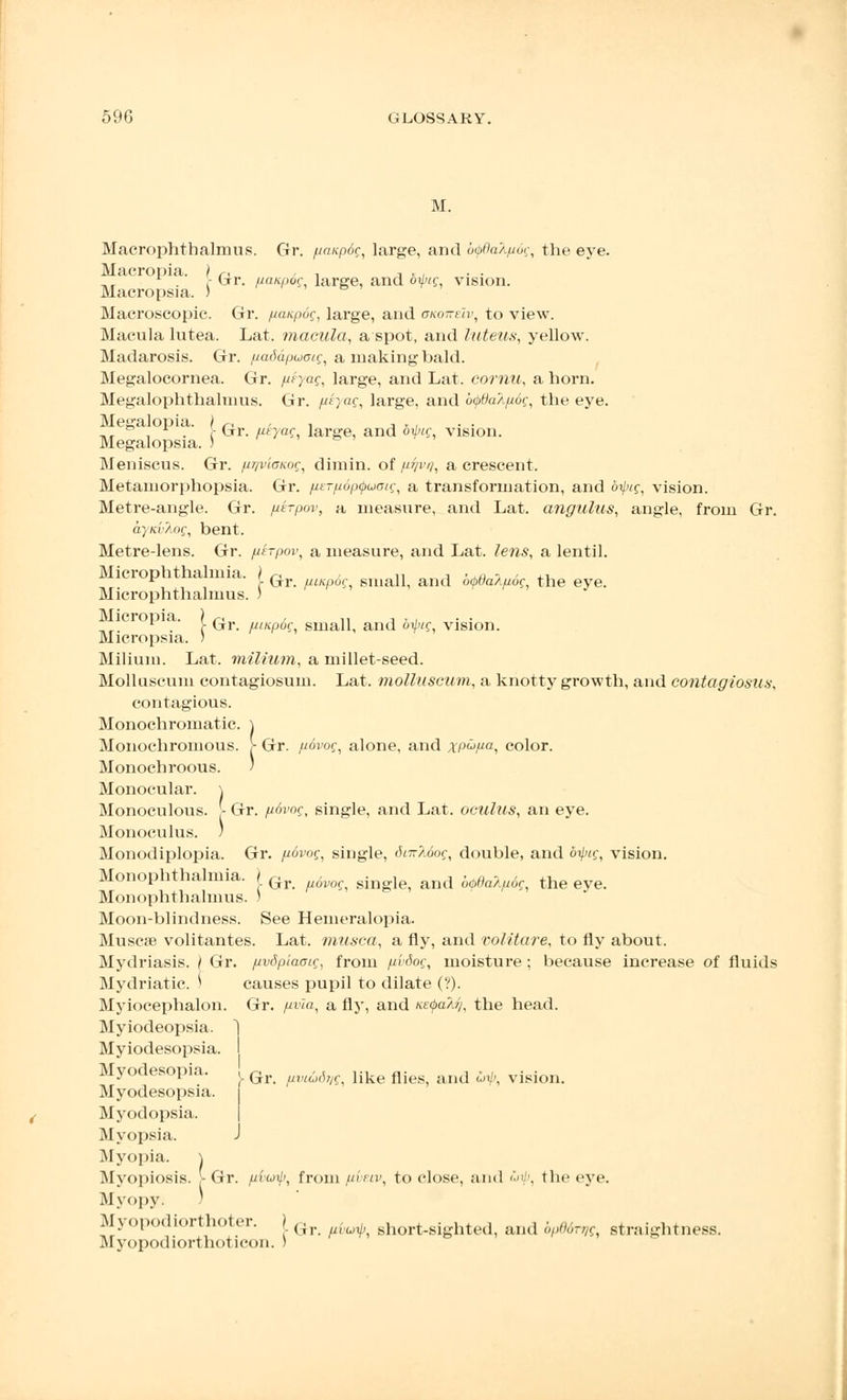 .M. Macrophthalmus. Gr. fiaupdg, large, and b<pdalp6g, the eye. Macropia. ) r, , , -, » , . - Gr. paapog, large, and ofig vision. Macropsia. ) Macroscopic. Gr. panpog, large, and okoiteIv, to view. Macula lutea. Lat. macula, a spot, and luteus, yellow. Madarosis. Gr. paddpuotg, a making bald. Megalocornea. Gr. peyag, large, and Lat. cornu, a horn. Megalophthalmus. Gr. yf}«e, large, and b<f>6aXp6g, the eye. Megalopia. ) r, , , , ., ,, , . ■ Gr. ptyag, large, and oiptg vision. Megalopsia. ) & ' Meniscus. Gr. pqviaKog, dimin. of pyvq, a crescent. Metaniorphopsia. Gr. perpopQuoig, a transformation, and bi}xg, vision. Metre-angle. Gr. pirpov, a measure, and Lat. angulus, angle, from Gr. aynvlog, bent. Metre-lens. Gr. ptrpov, a measure, and Lat. lens, a lentil. Microphthalmia. ) r, ,, „ -, .,/, i , .-. ^ C Gr. /Mitpog small, and o<pi)aApog, the eye. Microphthalmus. ) n.r .' r Gr. pmpog, small, and bipig, vision. Micropsia. ) Milium. Lat. milium, a millet-seed. Molluscum contagiosum. Lat. molluscum, a knotty growth, and contagiosity, contagious. Monochromatic. ) Monochromous. > Gr. fi6vog, alone, and xpupa, color. Monochroous. / Monocular. \ Monoculous. [- Gr. ji6vog, single, and Lat. oculus, an eye. Monoculus. ) Monodiplopia. Gr. povog, single, 6nr\6og, double, and bipig, vision. Monophthalmia. ) Gr ^^ s[ng^ and b(pdalfl6^ the eye Monophthalmus. ) Moon-blindness. See Hemeralopia. Muse* volitantes. Lat. musca, a fly, and volitare, to fly about. Mydriasis. | Gr. pvdpiaoig, from pi'dog, moisture ; because increase of fluids Mydriatic. ) causes pupil to dilate (?). Myiocephalon. Gr. pvla, a fly, and tGtyafy, the head. Myiodeopsia. Myiodesopsia. Myodesopia. ! ^ //r,(-fi,/r like flieS; .Uld ^ vision. Myodesopsia. Myodopsia, Myopsia. J Myopia. \ Myopiosis. - Gr. fiiuyip, from pi-nv, to close, and <'■>■■:'. the eye. Myopy. ) Myopodiorthoter. j G). . . short.sighted, and bP66n?g. straightness. Myopodiorthoticon. )