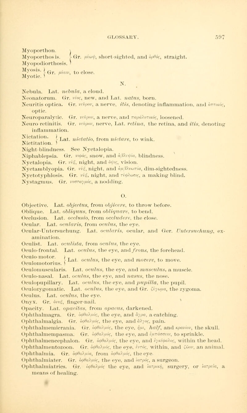 Myoporthon. \ Myoporthos is. [Gr. [ibuip, short-sighted, and bp66g, straight. Myopodiorthosis. ' M>,,sis- [Gr. uruv, to close. Myotic. * N. Nebula. Lat. nebula, a cloud. Neonatorum. <ir. i''', new, ami Lat. natus, born. Neuritis optica. Gr. vt-vpov, a nerve, //7x, denoting inflammation, and owriKdg, optic. Neuroparalytic. Gr. vetywv, a nerve, and n-ajodAvrwdf, loosened. Neuro-retinitis. <fr. vevpov, nerve, Lat. retina, the retina, and itis, denoting inflammation. Nictation. } Lat nictatio frolll nictare, to wink. Nictitation. > Night blindness. See Nyctalopia. Niphablepsia. Gr. vifag, snow, and ui}:ci(,, blindness. Nyctalopia. Gr. '/c, night, and bipeg, vision. Nyctamblyopia. Gr. vi)%, night, and a/i^vuiria, dim-sightedness. Nyctotyphlosis. Gr. vv§, night, and rixpTuoatg, a making blind. Nystagmus. Gr. vwjrayp.6gt a nodding. 0. Objective. Lat. objectus, from objicere, to throw before. Oblique. Lat. obliquus, from obliquare, to bend. Occlusion. Lat. occlusio, from occludere, the close. Ocular. Lat. ocularis, from oculus, the eye. Ocular-Untersuchung. Lat. ocularis, ocular, and Ger. Untersuchung, ex- amination. Oculist. Lat. oculista, from oculus, the eye. Oculo-frontal. Lat. oculus, the eye, and/row*, the forehead. Oculo motor. / T , , ,, , _. , \- Lat. oculus; the eve, and movere, to move. (>culomotorius. ) Oculomuscularis. Lat. oculus, the eye, and musculus, a muscle. Oculo-nasal. Lat. oculus, the eye, and nasus, the nose. Oculopupillary. Lat. oculus, the eye, and pupilla, the pupil. Oculozygomatic. Lat. oculus, the eye, and Gr. Ziryu/ia, the zygoma. Oculus. Lat. oculus, the eye. Onyx. Gr. -, finger-nail. Opacity. Lat. opacitas, from opacus, darkened. Ophthalmagra. Gr. bfydalpog, the eye, and aypa, a catching. Ophthalmalgia. Gr. btpdafySg, the eye, and fi^yo?, pain. Ophthahnemicrania. Gr. b^ddX/iog, the eye, /////, 7?r//f, and upaviov, the skull. Ophthalmempasma: Or. wpdahfiog, the eye, and k/uiraoaeiv, to sprinkle. Ophthalmencephalon. Gr. ooth'/iioc. the eye, and .';/.<»/>'», within the head. Ophthalmentozoon. Gr. b$8al[i6g, the eye, hrog, within, and £<mv, an animal. Ophthalmia. Gr. bydakpia, from b(j>dak/i6g, the eye. Ophthalmiater. Gr. b^dakpog, the eye, and larpog, a surgeon. Ophthaliniatrics. Gr. btpddk(i6g the eye, and utrpiicfi, surgery, or larpeia, a means of healing.