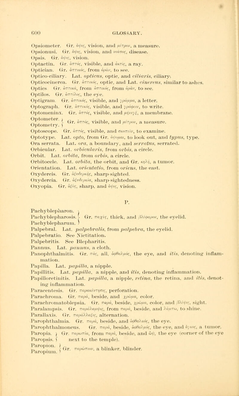 Opsioineter. Gr. bipig, vision, and /xerpov, a measure. Opsionusi. Gr. dipig, vision, and vnvaog, disease. Opsis. Gr. 61/'»;, vision. Optactin. Gr. birrog, visible, and a/crt'f, a ray. Optician. Gr. b-Tmoq, from bpdv, to see. Opticociliary. Lat. opticus, optic, and ciliaris, ciliary. Opticocinerea. Gr. oK-mug, optic, and Lat. cinereus, similar to ashes. Optics Gr. ownicd, from on-nndg, from bpdv, to see. Optilos. Gr. birrilog, the eye. Optigram. Gr. brrrinog, visible, and ypdpfia, a letter. Optograph. Gr. bnTiKog, visible, and ypaipeiv, to write. Optomeninx. Gr. cm-rof, visible, and pfjviy^, a membrane. Optometer, i „ .... .. „ „ , - Gr. ortrog, visible, and uerpov, a measure. Optometry. ) Optoscope. Gr. birrdg, visible, and oko-keIv, to examine. Optotype. Lat. opto, from Gr. dijm/iat, to look out, and typus, type. Ora serrata. Lat. ora, a boundary, and serratus, serrated. Orbicular. Lat. orbicularis, from orbis, a circle. Orbit. Lat. orbita, from orbis, a circle. Orbitocele. Lat. orbita, the orbit, and Gr. «?//>/, a tumor. Orientation. Lat. orientatio, from oriens, the east. Oxydercis. Gr. bSjvdepKqg, sharp-sighted. Oxydercia. Gr. b^vdepnia, sharp-sightedness. Oxyopia. Gr. bS-vg, sharp, and bipig, vision. P. Pachyblepharon. Pachyblepharosis. |- Gr. iraxyg, thick, and pjtyapov, the eyelid. Pachyblepharum. 5 Palpebral. Lat. palpebralis, from palpebra, the eyelid. Palpebratio. See Nictitation. Palpebritis. See Blepharitis. Pannus. Lat. pannus, a cloth. Panophthalmitis. Gr. i?ag, all, btydalpog, the eye, and itis, denoting inflam- mation. Papilla. Lat. papilla, a nipple. Papillitis. Lat. papilla, a nipple, and itis, denoting inflammation. Papilloretinitis. Lat. papilla, a nipple, retina, the retina, and itis, denot- ing inflammation. Paracentesis. Gr. TrapaKevrr/aig, perforation. Parachroina. Gr. irapd, beside, and xptifia, color. Parachromatoblepsia. Gr. napd, beside, xp^Fa< color, and SMipig, si^lit. Paralampsis. Gr. napalafi-^ig, from irapa, beside, and ></-<,>. to shine. Parallaxis. Gr. irapdTJuat-ig, alternation. ■Panophthalmia. Gr. ra/ud, beside, and btbftakudg, the eye. Parophthalmoncus. Gr. 7rapd, beside, oothi'/tmc, the eve, and bynog, a tuinor. Paropia. ) Gr. napuiria, from rapd, beside, and &ip, the eye (corner of the eye Paropsis. ) next to the temple). Paropion. ) -r, r dr. ~<iih,,~i<>)\ a blinker, blinder. J aropium. )