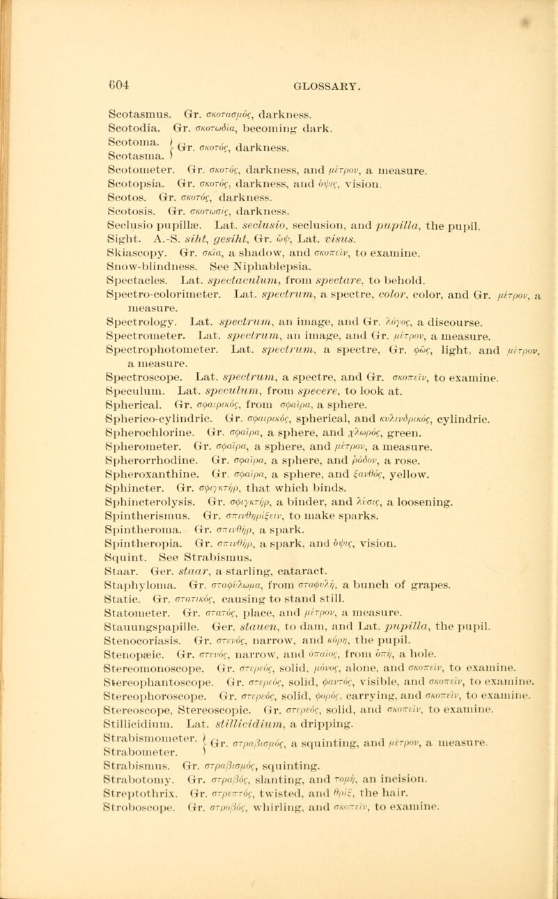 [ Gr. ff/co-df, darkness. Scotasmus. Gr. cuoraapog, darkness. Scotodia. Gr. oKOTiodia, becoming dark. Scotoma. Scotasma. Scotometer. Gr. onorog, darkness, and fdrpov, a measure. Scotopsia. Gr. cuordg, darkness, and 6if)ig, vision. Scotos. Gr. cKorog, darkness. Scotosis. Gr. cuoTucig, darkness. Seclusio pupilhe. Lat. seclusio, seclusion, and pupilla, the pupil. Sight. A.-S. siht, gesiht, Gr. uip, Lat. visus. Skiascopy. Gr. oTcZa, a shadow, and gko-keIv, to examine. Snow-blindness. See Niphablepsia. Spectacles. Lat. spectaculum, from spectare, to behold. Spectro-colorimeter. Lat. spectrum, a spectre, color, color, and Gr. perpov, a measure. Spectrology. Lat. spectrum, an image, and Gr. Myog, a discourse. Spectrometer. Lat. spectrum, an image, and Gr. perpov, a measure. Spectrophotometer. Lat. spectrum, a spectre, Gr. (pug, light, and pirpov, a measure. Spectroscope. Lat. spectrum, a spectre, and Gr. oaoirtiv, to examine. Speculum. Lat. speculum, from specere, to look at. Spherical. Gr. cya.ipiK.6g, from o<j>aipa, a sphere. Spherico-cylindric. Gr. atyaipinog, spherical, and KvlivSpiKog, cylindric. Spherochlorine. Gr. ocpaipa, a sphere, and x^pog, green. Spherometer. Gr. c<palpa, a sphere, and perpov, a measure. Spherorrhodine. Gr. ofalpa. a sphere, and p66oi>, a rose. Spheroxanthine. Gr. otpalpa, a sphere, and %avd6g, yellow. Sphincter. Gr. o<j>r/KT?/p, that which binds. Sphincterolysis. Gr. c^iyK.Ti]p, a binder, and 2,i<oig, a loosening. Spintherismus. Gr. amvBr/pi^eiv, to make sparks. Spintheroma. Gr. o-xivflijp, a spark. Spintheropia. Gr. cwivdijp, a spark, and diptg, vision. Squint. See Strabismus. Staar. Ger. staar, a starling, cataract. Staphyloma. Gr. o-cKp'vAupa, fi-om cra^vli], a bunch of grapes. Static. Gr. arartKog, causing to stand still. Statometer. Gr. er-a-df, place, and phpov, a measure. Stauungspapille. Ger. stauen, to dam, and Lat. pupilla, the pupil. Stenocoriasis. Gr. anrog, narrow, and Kopij, the pupil. Stenopeic. Gr. arevog, narrow, and dnalog, from b-i/, a hole. Stereomonoscope. Gr. arepeug, solid, pdvog, alone, and gkotteIv, to examine. Stereophantoscope. Gr. trrepedg, solid, tyavrdg, visible, and ckokeIv, to examine. Stereophoroscope. Gr. crepsdg, solid. tj>op6g, carrying, and oiwTrelv, to examine. Stereoscope, Stereoscopic. Gr. arepedg, solid, and cuoireiv, to examine. Stillicidium. Lat. stillicidium, a dripping. Strabismometer. | Gr crpafiicpdg, a squinting, and ptrpw, a measure. Strabometer. > Strabismus. Gr. orpafitapog, squinting. Strabotomy. Gr. irrpa/W?, slanting, and ropi}, an incision. Streptothrix. Gr. oTpenrdg, twisted, and flp/f, the hair. Stroboscope, fir. oTpnJog, whirling, and ukotteiv, to examine.