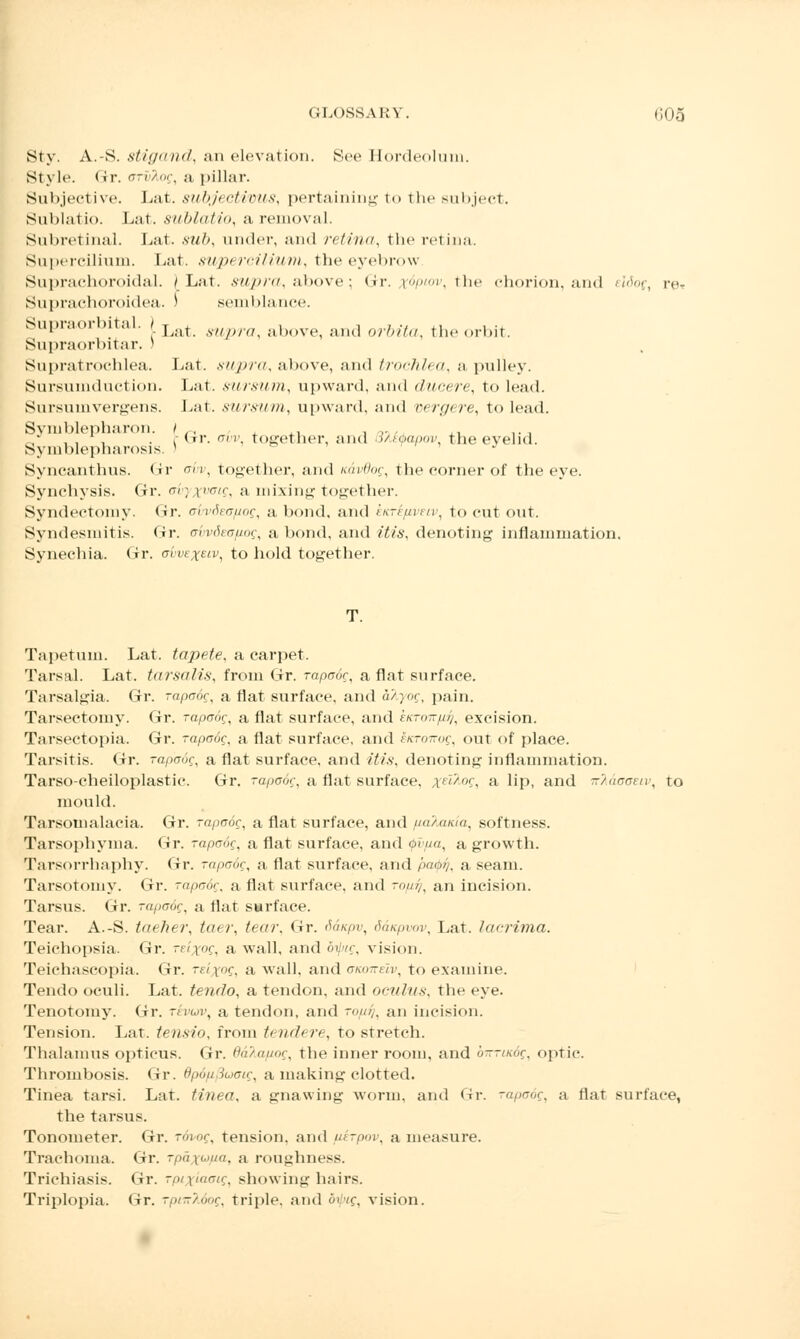 Sty. A.-S. stigand, an elevation. Sec Hordeolum. Style. Gr. n-rr'/nr, a pillar. Subjective. Lat. subjectivus, pertaining to the subject. Sublatio. Lat. subluti<t, a removal. Subretinal. bat. sub, under, ami retina, the retina. Supereilium. Lat. supercilium, the eyebrow Suprachoroid al. /Lat. supra, above; Gr. tfptov, the chorion, and eldog, reT Suprachoroidea. i semblance. Supraorbital. ) L&t s7,/y/7, abov6] and or&#a, the orbit. Supraorbital-. J Supratrochlea. Lat. siiju-a, above, and trochlea, a pulley. Sursumduction. Lat. sursum, upward, and duoere, to lead. Sursumvergens. Lat. sursum, upward, and oergere, to lead. Symblepharon. t ., .. . ,. ,, ... ... .dr. aw together, and SMibapov, the evelid. Symblepharosis. s J Syncanthus. Gr avv, together, and Kavdog, the corner of the eye. Synehysis. Gr. a'vyxvctg, a mixing together. Syndectomy. <ir. airvSea/iog, a bond, and kicrifivuv, to cut out. Syndesmitis. <ir. avvdeofiog, a bond, and itis, denoting inflammation. Synechia. Gr. obvexeiv, to hold together. Tapetum. Lat. tapete, a carpet. Tarsal. Lat. tarsalis, from Gr. rapadg, a flat surface. Tarsalgia. Gr. rapadg, a flat surface, and d'/.}og, pain. Tarsectomy. Gr. rapadg, a flat surface, and ektott/it/^ excision. Tarsectopia. Gr. rapadg, a flat surface, and sicroirog, out of place. Tarsitis. Gr. rapadg, aflat surface, and itis, denoting inflammation. Tarso-cheiloplastic. Gr. rapadg, a flat surface, xf'l/nc, a lip, and nlaaouv, to mould. Tarsomalacia. Gr. rapadg, a flat surface, and fiaKaiua, softness. Tarsophyma. Gr. rapadg, a flat surface, and <j>vfia, a growth. Tarsorrhaphy. Gr. rapadg, a flat surface, and pa&i/, a seam. Tarsotomy. Gr. rapadg, a flat surface, and ropy, an incision. Tarsus. Gr. rapadg, a flat surface. Tear. A.-S. taeher, taer, tear, <<r. Sanpv, Sanpvov, Lat. lacrima. Teichopsia. Gr. reixog, a wall, and oipig, vision. Teichascopia. Gr. reixog, a wall, and aiamelv, to examine. Tendo oculi. Lat. tendo, a tendon, and oculus, the eye. Tenotomy. Gr. rnw, a tendon, and -//. an incision. Tension. Lat. tensio, from tendere, to stretch. Thalamus opticus. Gr. Oalafiog, the inner room, and birrutdg, optic. Thrombosis. Gr. Bpdfipoaig, a making clotted. Tinea tarsi. Lat. tinea, a gnawing worm, and Gr. rapadg, a flat surface, the tarsus. Tonometer. Gr. rdvog, tension, and uerpov, a measure. Trachoma. Gr. rpd\<.>ua. a roughness. Trichiasis. Gr. rp/xiaaig, showing hairs. Triplopia. (ir. rprnMog, triple, and dv/g, vision.