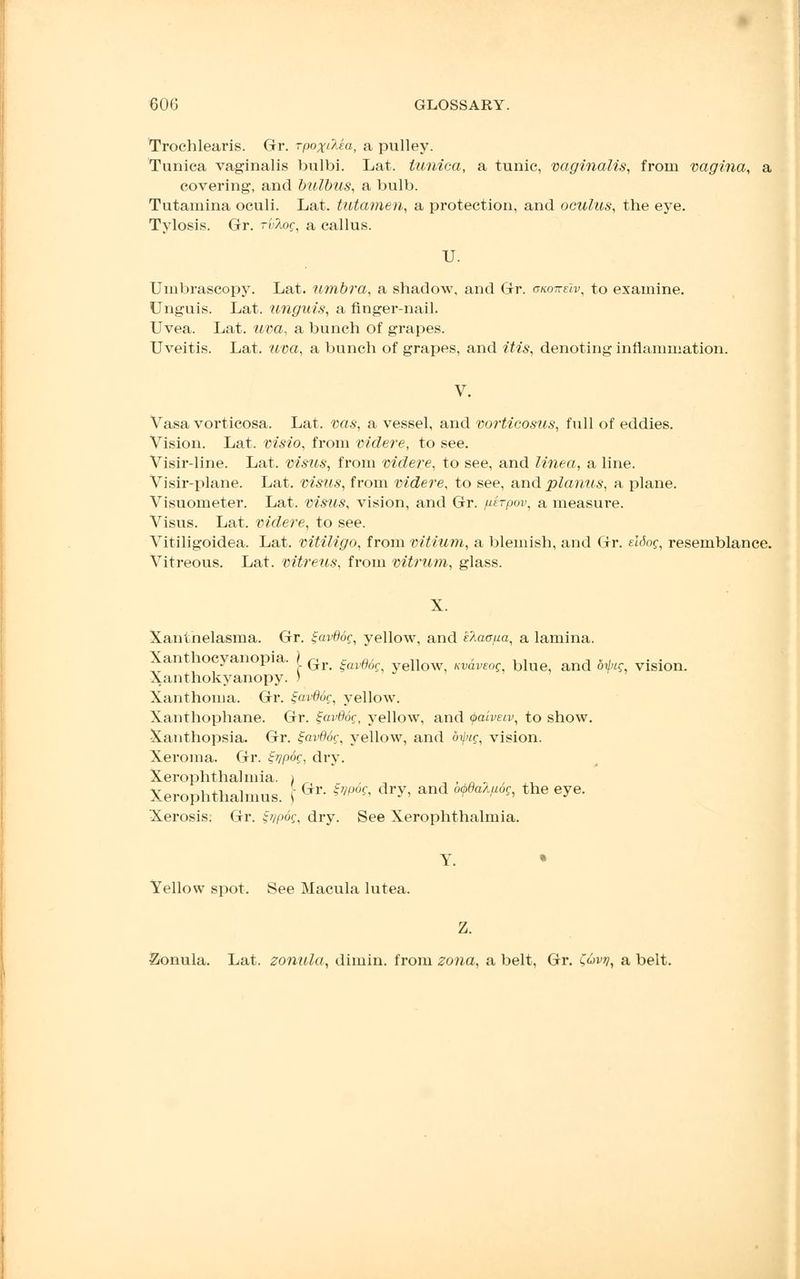 Trochlearis. Gr. rpox&ea, a pulley. Tunica vaginalis bulbi. Lat. tunica, a tunic, vaginalis, from vagina, a covering, and bulbus, a bulb. Tutamina oculi. Lat. tutamen, a protection, and oculus, the eye. Tylosis. Gr. r'vXog, a callus. U. Umbrascopy. Lat. umbra, a shadow, and Gr. gkotteIv, to examine. Unguis. Lat. unguis, a finger-nail. Uvea. Lat. uva, a bunch of grapes. Uveitis. Lat. uva, a bunch of grapes, and itis, denoting inflammation. Vasa vorticosa. Lat. vas, a vessel, and vorticosus, full of eddies. Vision. Lat. visio, from videre, to see. Visir-line. Lat. visits, from videre, to see, and linea, a line. Visir-plane. Lat. visits, from videre, to see, and planus, a plane. Visuometer. Lat. visus, vision, and Gr. fiirpov, a measure. Visus. Lat. videre, to see. Vitiligoidea. Lat. vitiligo, from vitium, a blemish, and Gr. eldoq, resemblance. Vitreous. Lat. vitreus, from vitrum, glass. Xanthelasma. Gr. tjavdog, yellow, and klacfia, a lamina. Xanthocyanopia. j_ Gj. ^^ yeuow kvclveoq, blue, and 61/?, vision. Xanthokyanopy. ) Xanthoma. Gr. %clv06q, yellow. Xanthophane. Gr. Sjavddg, yellow, and <j>aivetv, to show. Xanthopsia. Gr. gavddg, yellow, and oipig, vision. Xeroma. Gr. Zvpog, dry. Xerophthalmia. 1 Xerophthalmus. \ Gr ^ dr>'' and °^a1^ the e^e- Xerosis. Gr. Zvpog, dry. See Xerophthalmia. Y. • Yellow spot. See Macula lutea. Z. Zonula. Lat. zonula, dimin. from zona, a belt, Gr. C,uvt), a belt.