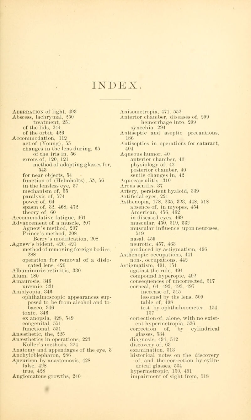 INDEX. Aberration of light. 4!)3 Abscess, lachrymal, 250 treatment, 251 of the lids, 244 of the orbit, 426 Accommodation, 112 act of (Young), 55 changes in the lens during, 65 of the iris in, 56 errors of, 120, 121 method of adapting glasses for, 543 for near objects, 54 function of (Helmholtz), 55, 56 in the lensless eye, 57 mechanism of, 55 paralysis of, 574 power of, 64 spasm of, 32, 468, 472 theory of, 60 Accommodative fatigue, 461 Advancement of a muscle, 207 Agnew's method, 207 Prince's method, 208 Berry's modification, 208 .Agnew's bident, 420, 421 method of removing foreign bodies, 288 operation for removal of a dislo- cated lens, 42n Albuminuric retinitis, 330 Alum, 180 Amaurosis, 346 ursemic, 331 Amblyopia, 346 ophthalmoscopic appearances sup- posed to be from alcohol and to- bacco, 346 toxic, 346 ex anopsia, 328, 549 congenital, 551 functional, 551 Anaesthetic, the, 225 Anaesthetics in operations. 223 Roller's methods, 224 Anatomy and appendages of the eye, 3 Ankyloblepharon, 286 Aneurism by anastomosis, 428 false, 428 true. 428 Angiomatous growths, 240 Anisometropia, 471. 552 Anterior chamber, diseases of, 299 hemorrhage into, 299 synechia, 294 Antiseptic and aseptic precautions, ISO Antiseptics in operations for cataract, 401 Aqueous humor, 40 anterior chamber, 40 physiology of, 12 posterior chamber, 40 senile changes in, 42 Aquocapsulitis, 310 Arcus senilis, 37 Artery, persistent hyaloid, 339 Artificial eyes, 221 Asthenopia, 178, 235, 323, 448, 518 absence of, in myopes, 454 American, 456, 462 in diseased eves, 469 muscular, 450, 519, 532 muscular influence upon neuroses, 519 nasal. 459 neurotic. 457, 463 produced by astigmatism, 496 Asthenopic occupations, 441 non-, occupations, 442 Astigmatism, 491, 151 against the rule, 494 compound hyperopic, 492 consequences of uncorrected, 517 corneal, 64, 492, 493, 497 increase of, 515 lessened by the lens, 509 table of, 498 test by ophthalmometer, 154. 157 correction of, alone, with no exist- ent hypermetropia, 526 correction of, by cylindrical glasses, 534 diagnosis, 494, 512 discovery of, 63 examination. 513 historical notes on the discovery of, and the correction by cylin- drical glasses. 534 hypermetropic, 150, 491 impairment of sight from, 518