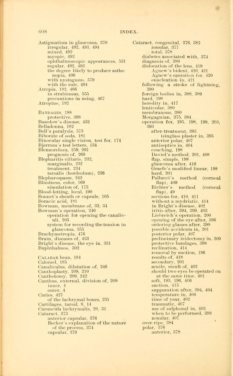 Astigmatism in glaucoma, 370 irregular, 492, 493, 494 mixed, 492 myopic, 492 ophthalmoscopic appearances, 531 regular, 492, 493 the degree likely to produce asthe- nopia, 496 with nystagmus, 579 with the rule, 494 Atropia, 182, 466 in strabismus, 555 precautions in using, 467 Atropine, 182 Bandages, 188 protective, 398 Basedow's disease, 432 Belladonna, 182 Bell's paralysis, 573 Biborate of soda, 181 Binocular single vision, test for, 174 Bjerrum's test letters, 134 Blennorrhea, 259, 262 prognosis of, 269 Blepharitis ciliaris, 232, marginalis, 232 treatment, 234 tarsalis (hordeolum), 236 Blepharospasm, 242 Blindness, color, 169 simulation of, 175 Blood-letting, local, 190 Bonnet's sheath or capsule, 105 Boracic acid, 181 Bowman, membrane of, 33, 34 Bowman's operation, 246 operation for opening the canalic- uli, 205 system for recording the tension in glaucoma, 355 Brachymetropia, 476 Brain, diseases of, 433 Bright's disease, the eye in, 331 Buphthalmos, 302 Calabar bean, 184 Calomel, 185 Canaliculus, dilatation of, 246 Canthoplasty, 209, 210 Canthotomy, 209, 242 Canthus, external, division of, 209 inner, 4 outer, 4 Caries, 427 of the lachrymal bones, 251 Cartilages, tarsal, 8, 14 Caruncula laehrymalis, 29, 31 Cataract, 373 anterior capsular, 376 Becker's explanation of the nature of the process, 374 capsular, 379 Cataract, congenital, 376, 382 zonular, 377 total, 378 diabetes associated with, 374 diagnosis of, 380 dislocation of the lens, 419 Agnew's bident, 420, 421 Agnew's operation for, 420 enucleation in, 421 following a stroke of lightning, 390 foreign bodies in, 388, 389 hard, 198 heredity in, 417 lenticular, 380 membranous, 380 Morgagnian, 375, 384 operation for, 195, 198, 199, 200, 393 after-treatment, 395 isinglass plaster in, 395 anterior polar, 407 antiseptics in, 404 couching, 198 Daviel's method, 201, 408 flap, simple, 198 glaucoma after, 416 Graefe's modified linear, 198 hard, 201 Pallucei's method (corneal flap), 409 Richter's method (corneal flap), 49 sections for, 410, 411 without a mydriatic, 414 in Bright's disease, 402 iritis after, 394, 399, 403 Liebreich's operation, 200 opening of the eye after, 396 ordering glasses after, 399 possible accidents in, 201 posterior polar, 407 preliminary iridectomy in, 200 protective bandages, 398 reclination, 414 removal by suction, 196 results of, 418 secondary, 201 senile, result of, 402 should two eyes be operated on at the same time, 401 soft, 195, 196, 406 suction, 415 suppuration after, 394, 404 temperature in, 406 time of year, 402 traumatic, 407 use of sulplional in, 405 when to be performed, 399 zonular, 407 over-ripe, 384 polar, 376 anterior, 378