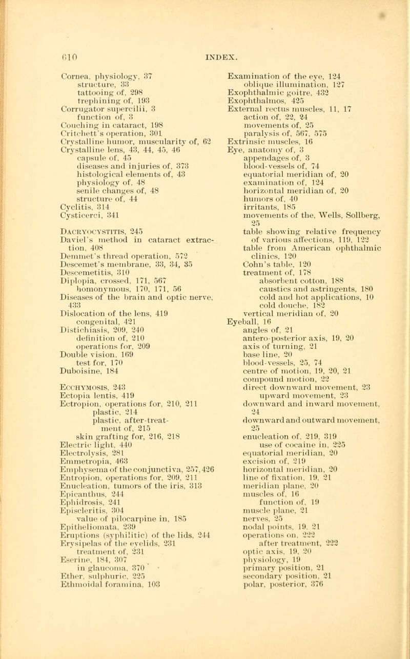 Cornea, physiology, 37 structure, 33 tattooing of, 298 trephining of, 193 Corrugator supercilii, 3 function of, 3 Couching in cataract, 198 Critchett's operation, 301 Crystalline humor, muscularity of, 62 Crystalline lens, 43, 44, 45, 46 capsule of, 45 diseases and injuries of, 373 histological elements of, 43 physiology of, 48 senile changes of, 48 structure of, 44 Cyclitis, 314 Cysticerci, 341 Dacryocystitis, 245 Daviel's method in cataract extrac- tion, 408 Demmet's thread operation, 572 Descemet's membrane, 33, 34, 85 Descemetitis, 310 Diplopia, crossed, 171, 567 homonymous, 170, 171, 56 Diseases of the brain and optic nerye, 433 Dislocation of the lens, 419 congenital, 421 Distichiasis, 209, 240 definition of, 210 operations for, 209 Double vision, 169 test for, 170 Duboisine, 184 Ecchymosis, 243 Ectopia lentis, 419 Ectropion, operations for, 210, 211 plastic, 214 plastic, after-treat- ment of, 215 skin grafting for, 216, 218 Electric light, 440 Electrolysis, 281 Emmetropia, 463 Emphysema of the conjunctiva, 257,426 Entropion, operations for, 209, 211 Enucleation, tumors of the iris, 313 Epicanthus, 244 Ephidrosis, 241 Episcleritis, 304 value of pilocarpine in, 185 Epitheliomata, 239 Eruptions (syphilitic) of the lids, 211 Erysipelas of the eyelids, 231 treatment of, 231 Eserine, 184, 307 in glaucoma, 370 Ether, sulphuric, 225 Ethmoidal foramina, 103 Examination of the eye, 124 oblique illumination, 127 Exophthalmic goitre, 432 Exophthalmos, 425 External rectus muscles, 11, 17 action of, 22, 24 movements of, 25 paralysis of, 567, 575 Extrinsic muscles, 16 Eye, anatomy of, 3 appendages of, 3 blood-vessels of, 74 equatorial meridian of, 20 examination of, 124 horizontal meridian of, 20 humors of, 40 irritants, 185 movements of the, Wells, Sollberg, 25 table showing relative frequency of various affections, 119, 122 table from American ophthalmic clinics, 120 Cohn's table, 120 treatment of, 178 absorbent cotton, 188 caustics and astringents, 180 cold and hot applications, 10 cold douche, 182 vertical meridian of, 20 Eyeball, 16 angles of, 21 antero-posterior axis, 19, 20 axis of turning, 21 base line, 20 blood-vessels, 25, 74 centre of motion, 19, 20, 21 compound motion, 22 direct downward movement, 23 upward movement, 23 downward and inward movement, 24 downward and outward movement. 25 enucleation of, 219, 319 use of cocaine in, 225 equatorial meridian, 20 excision of, 219 horizontal meridian, 20 line of fixation, 19, 21 meridian plane, 20 muscles of, 16 function of. 19 muscle plane, 21 nerves. 25 nodal points, 19. 21 operations on. 222 alter treatment, 222 optic axis. 19, 20 physiology, 19 primary position, 21 secondary position, 21 polar, posterior, 376