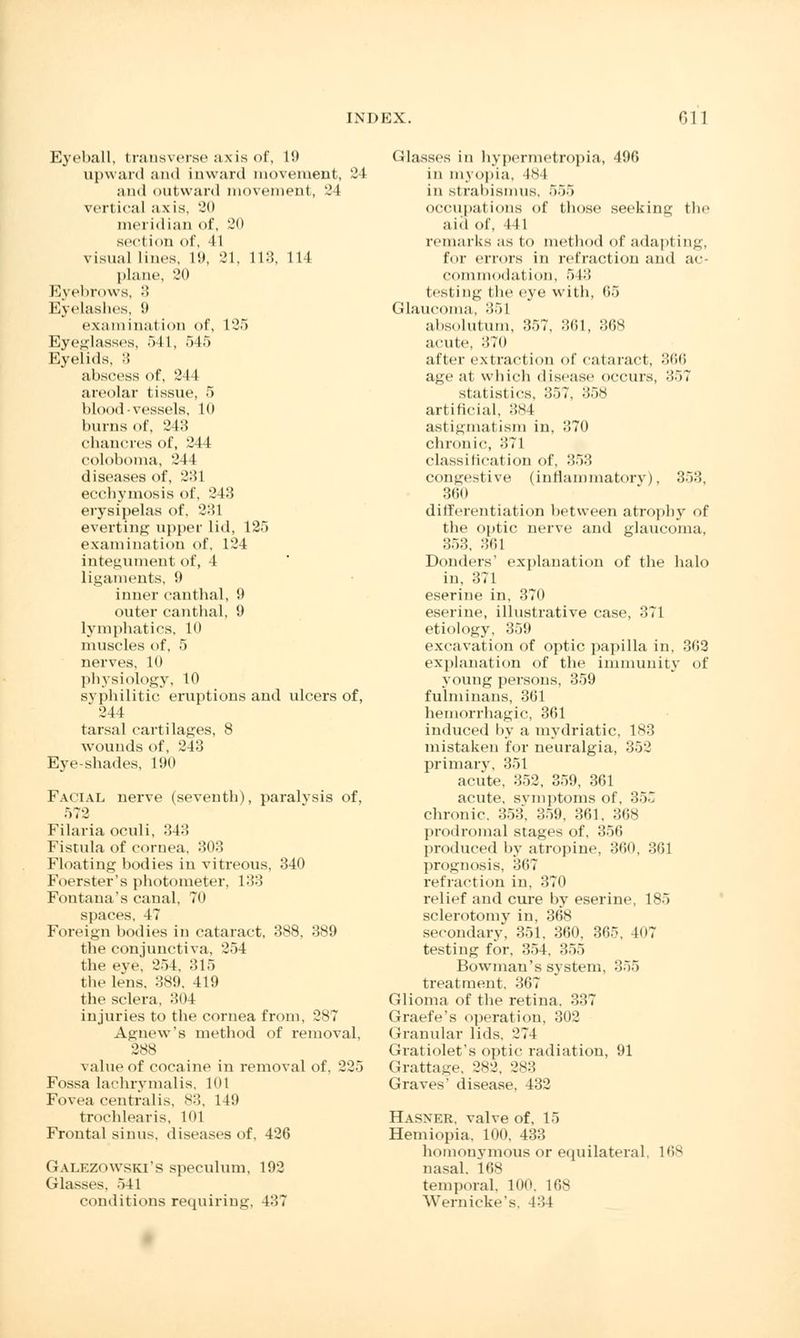 Eyeball, transverse axis of, 19 upward and inward movement, 24 and outward movement, '.'I vertical a x is, 20 meridian of, 20 sect ion of, I I visual lines. 19, 31, 113, 114 plane, 20 Eyebrows, 3 Eyelashes, 9 examiuat ion of, 125 Eyeglasses, 541, 545 Eyelids, 3 abscess of, 21 I areolar tissue, 5 blood-vessels. 10 burns of, 243 chancres of, 244 coloboma, 244 diseases of, 2:51 ecchymosis of, 243 erysipelas of, 231 everting upper lid, 125 examination of, 124 integument of, 4 ligaments, 9 inner can thai, 9 outer can thai, 9 lymphatics, 10 muscles of, 5 nerves, 10 physiology, 10 syphilitic eruptions and ulcers of, ' 244 tarsal cartilages, 8 wounds of, 243 Eye shades, 190 Facial nerve (seventh), paralvsis of, 572 Filaria oculi, 343 Fistula of cornea, 803 Floating bodies in vitreous, 340 Foerster's photometer, 133 Fontana's canal, To spaces, 47 Foreign bodies in cataract, 388, 389 the conjunctiva, 254 the eve. 254, 315 the lens, 389. 419 the sclera, 304 injuries to the cornea from, 287 Agnew's method of removal, 288 value of cocaine in removal of, 225 Fossa lachrymalis, 101 Fovea centralis, 83, 149 trochlearis, 101 Frontal sinus, diseases of, 426 GALEZOWSKI'S speculum, 192 Glasses, 541 conditions requiring. 4:17 Glasses in hypermetropia, 496 in myopia, 484 in strabismus, 555 occupations of those seeking the aid of, ill remarks as to method of adapting, I'm- errors in refraction and ac- commodation, 543 testing the eve with, 11.) Glaucoma. 351 absolutum, :?>7, :5(il, 86S acute, 370 after extraction of cataract, 366 age at which disease occurs, 357 statistics, 357, 358 artificial, 384 astigmatism in, 370 chronic, 371 classification of, 353 congestive (inflammatory), 353, 360 differentiation between atrophy of the optic nerve and glaucoma, 353, 361 Donders' explanation of the halo in, 371 eserine in, 370 eserine, illustrative case, :!71 etiology, 359 excavation of optic papilla in, 3<!2 explanation of the immunity of young persons, 359 fulminans, 361 hemorrhagic, 361 induced by a mydriatic, 183 mistaken for neuralgia. 352 primary, 351 acute, 352, 359, 361 acute, symptoms of, 355 chronic. 353, 859, 361, 368 prodromal stages of, 356 produced by atropine, 300, 361 prognosis, o<>7 refraction in, 370 relief and cure by eserine, 185 sclerotomy in, 36S secondary, 351, 360. 365, W7 testing for. 354, 355 Bowman's system, 355 treatment. 367 Glioma of the retina. 337 Graefe's operation, 302 Granular lids. 274 Gratiolet's optic radiation, 91 Grattage, 282, 283 Graves' disease, 432 Hasner, valve of, 15 Hemiopia, 100, 433 homonymous or equilateral, 168 nasal. 168 temporal. 100, 168 Wernicke's, 134