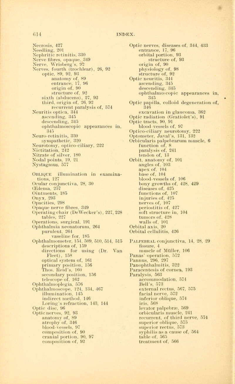 Necrosis, 427 Needling, 201 Nephritic retinitis, 330 Nerve fibres, opaque, 349 Nerve, Wrisberg's, 92 Nerves, fourth (trochlear), 26, 92 optic, 89, 92, 93 anatomy of, 89 entrance, 17, 96 origin of, 90 structure of, 92 sixth (abducens), 27, 92 third, origin of, 26, 92 recurrent paralysis of, 574 Neuritis optica, 344 ascending, 345 descending, 345 ophthalmoscopic appearances in, 345 Neuro-retinitis, 330 sympathetic, 320 Neurotomy, optico-ciliary, 222 Nictitation, 242 Nitrate of silver, 180 Nodal points, 19, 21 Nystagmus, 577 Oblique illumination in examina- tions, 127 Ocular conjunctiva, 28, 30 CEdema, 257 Ointments, 185 Onyx, 293 Opacities, 298 Opaque nerve fibres, 349 Operating chair (DeWecker's), 227, 228 tables, 227 Operations, surgical, 191 Ophthalmia neonatorum, 264 purulent, 264 vaseline for, 185 Ophthalmometer, 154, 509, 510, 514, 515 descriptions of, 159 directions for using (Dr. Van Fleet), 158 optical system of, 161 primary position, 156 Thos. Reid's, 160 secondary position, 156 telescope of, 162 Ophthalmoplegia, 576 Ophthalmoscope, 124, 134, 467 illumination, 145 indirect method, 146 Loring's refraction, 143, 144 Optic disc, 96 Optic nerves, 92, 93 anatomy of, 89 atrophy of, 346 blood-vessels, 97 composition of, 90 cranial portion, 90, 97 composition of, 92 Optic nerves, diseases of, 344, 433 entrance, 17, 96 orbital portion, 93 structure of, 93 origin of, 90 physiology of, 98 structure of, 92 Optic neuritis, 344 ascending, 345 descending, 345 ophthalmoscopic appearances in, 345 Optic papilla, colloid degeneration of, 346 excavation in glaucoma, 362 Optic radiation (Gratiolet's), 91 Optic tracts, 90, 91 blood-vessels of, 97 Optico-ciliary neurotomy, 222 Optometer, Javal's, 131, 132 Orbicularis palpebrarum muscle, 6 function of, 8 paralysis of, 241 tendon of, 13 Orbit, anatomy of, 101 angles of, 103 apex of, 104 base of, 104 blood-vessels of, 106 bony growths of, 428, 429 diseases of, 425 functions of, 107 injuries of, 425 nerves of, 107 periostitis of, 427 soft structure in, 104 tumors of. 42S walls of, 101 Orbital axis, 20 Orbital cellulitis, 426 Palpebral conjunctiva, 14, 28, 29 fissure, 4 muscle of Miiller, 106 Panas' operation, 572 Pannus, 296, 297 Panophthalmitis, 322 Paracentesis of cornea, 193 Paralysis, 563 accommodation, 574 Bell's, 573 external rectus, 567, 575 facial nerve, 572 inferior oblique, 574 iris, 568 levator palpebral, 569 orbicularis muscle, 241 recurrent, of third nerve. 574 superior oblique, 575 superior rectus, 573 syphilis as a cause of, 56 I table of, 565 treatment of, 566