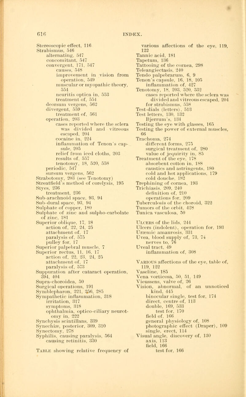 Stereoscopic effect, 116 Strabismus, 546 alternating, 547 concomitant, 547 convergent, 171, 547 causes, 548 improvement in vision from operation, 549 muscular or myopathic theory, 554 neuritis optica in, 553 treatment of, 554 deorsum vergens, 562 divergent, 559 treatment of, 561 operation, 203 cases reported where the sclera, was divided and vitreous escaped, 204 cocaine in, 224 inflammation of Tenon's cap- sule, 205 relief from iced cloths, 203 results of, 557 tenotomy, 18, 520, 558 periodic, 547 sursum vergens. 562 Strabotomy, 203 (see Tenotomy) Streatfield's method of corelysis, 195 Styes, 236 treatment, 236 Sub-arachnoid space, 93, 94 Sub-dural space, 93, 94 Sulphate of copper, 180 Sulphate of zinc and sulpho-carbolate of zinc, 181 Superior oblique, 17, 18 action of, 22, 24, 25 attachment of, 17 paralysis of, 575 pulley for, 17 Superior palpebral muscle, 7 Superior rectus, 11, 16, 17 action of, 22, 23, 24, 25 attachment of, 17 paralysis of, 573 Suppuration after cataract operation, 394, 404 Supra-choroidea, 50 Surgical operations, 191 Symblepharon, 221, 256, 285 Sympathetic inflammation, 318 irritation, 317 symptoms, 318 ophthalmia, optico-ciliary neurot- omy in, 222 Synchysis scintillans, 339 Synechiae, posterior, 309, 310 Synectomy, 278 Syphilis, causing paralysis, 564 causing retinitis, 330 Table showing relative frequency of various affections of the eye, 119, 122 Tannic acid, 181 Tapetum, 136 Tattooing of the cornea, 298 Teleangiectasis, 240 Tendo palpebrarum, 6, 9 Tenon's capsule, 16, 18, 105 inflammation of, 427 Tenotomy, 18, 203, 520, 532 cases reported where the sclera was divided and vitreous escaped, 204 for strabismus, 558 Test-dials (letters), 513 Test letters, 130, 132 Bjerrums, 134 Testing the eye with glasses, 165 Testing the power of external muscles, 66 Trachoma, 274 different forms, 275 surgical treatment of, 280 value of jequirity in, 85 Treatment of the eye, 178 absorbent cotton in, 188 caustics and astringents, 180 cold and hot applications, 179 cold douche, 182 Trephining of cornea, 193 Trichiasis. 209, 240 definition of, 210 operations for. 209 Tuberculosis of the choroid, 322 Tumors of the orbit, 428 Tunica vasculosa, 50 Ulcers of the lids, 244 Ulcers (indolent), operation for, 193 Uraemic amaurosis, 331 Uvea, blood supply of, 73, 74 nerves to, 76 Uveal tract, 49 inflammation of, 308 Various affections of the eye, table of, 119, 122 Vaseline, 185 Vena vorticosa, 50, 51, 149 Vieussens, valve of, 26 Vision, abnormal, of an unnoticed kind, 445 binocular single, test for, 174 direct, centre of, 113 double, 169, 533 test for, 170 field of. 166 general physiology of, 108 photographic effect (Draper), 109 single, erect, 111 Visual an>;le. discovery of, 130 axis, 113 field, 166 test for, 166