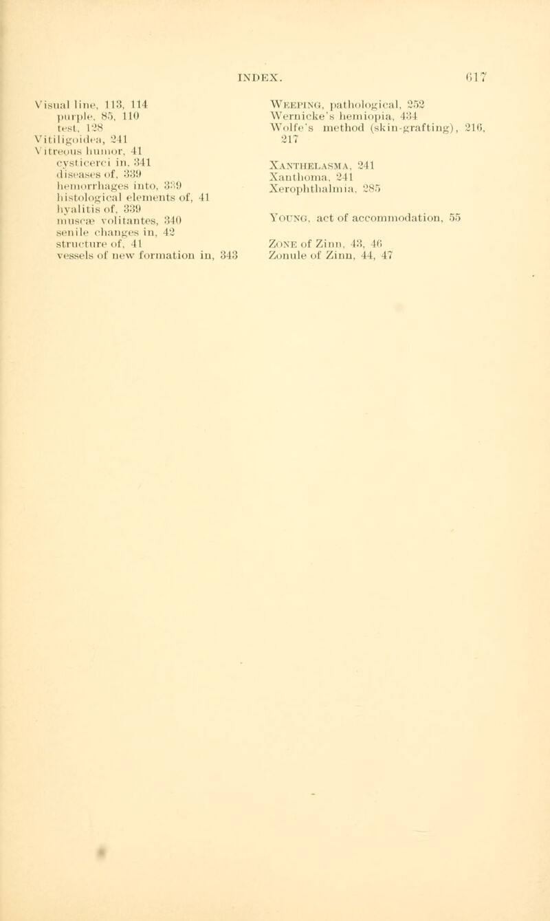 Visual line, 113, 114 purple, 85, 110 test, L28 Vitiligoidea, 2 11 Vitreyus humor, 41 cysl icerci in, '■'< 11 diseases <>f, 339 hemorrhages into, 339 histological elements of, 41 hyalitis of, 339 muscse volitantes, 340 sen ill' changes in, 42 structure of, 41 vessels of new formation in, 343 Weeping, pathological, 252 Wernicke's hemiopia, 434 Wolfe's method (skin-grafting), 216, 217 Xanthelasm \. 241 X.iiit homa, 2 11 Xerophthalmia, 285 Young, act of accommodation, 55 ZONE of Zinn, 43, 46 Zonule of Zinn, 44, 47