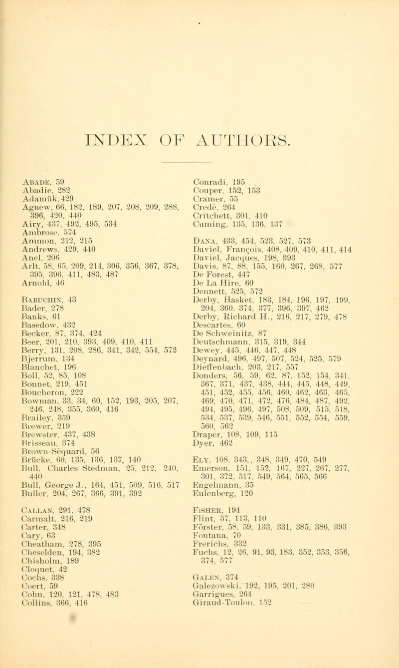 IN DUX OF AUTHORS. Abade, 59 Abadie, 282 Adamuk,429 Agnew, 66, 182, 189, 207, 208, 209, 288, 896, 420, 440 Airy, 4:!?, 492, 495, 534 Ambrose, 574 Amnion, 212, 215 Andrews, 429, 440 Ariel, 206 A. It. 58, 65, 209, 214, 306, 356, 367, 378, 895, 396, 411, 483, 487 Arnold, 46 BABUCHIN, 43 Bailer, 278 Banks, 61 Basedow, 432 Becker. 87, 374, 424 Beer, 201, 210, 393, 409, 410, 411 Berry, 131, 208, 286, 341, 342, 554, 572 Bjerrum, 134 Blanchet, 196 Boll, 52, 85, 108 Bonnet. 219, 451 Boucheron, 222 How man. 33, 34, 60, 152, 193, 205, 207, 246, 248, 355, 360, 416 Brailey, 359 Brewer, 219 Brewster, 437, 438 Rrisseau, 374 Brown-Sequard, 56 Briicke, 60. 135. 136, 137, 140 Bull. Charles Stedman, 25. 212, 210. 440 Bull, George J., 164, 451, 509. 516, 517 Buller, 204; 267, 366, 391, 392 Callan. 291, 478 Carmalt, 216, 219 Carter, 348 Cary, 63 Cheatham. 278. 395 Oheselden, 194, 382 Chisholm, 189 Cloquet, 42 Cochs, 338 Coert, 59 Cohn, 120. 121. 47s. 483 Collins, 366, 416 Conrad i. 195 Couper, 152, 153 Cramer, 55 Crede, 261 Critchett, 301, 410 Cuming, 135, 136, 137 Dana, 433, 454, 523, 527, 573 Daviel, Francois, 408, 409, 410, 411, 414 Daviel, Jacques. 198, 893 Davis, 87, 88, 155, 160, 267, 268, 577 De Forest, 447 De La Hire, 60 Dennett, 525, 572 Derby, Hasket, 183, 184, 196, 197, 199. 204, 360, 374, 377, 396, 397, 462 Derby, Richard H., 216, 217, 279, 4?s Descartes. 60 De Schweinitz, 87 Deutschmann, 315, 319, 344 Dewey, 445, 446. 447, 44* Deynard, 496. 497. 5<)7, 524, 525, 579 Dieffenhach. 203, 217. 557 Donders, 56, 59, 62, 87, 152, 154, 341. 367, 371, 437, 438, 444, 445, 448, 449. 451, 452, 455, 456. 460, 462, 463. 465, 469, 470, 471, 472, 476, 484, 487, 492. 494, 495, 496, 497, 508, 509, 515, 518, 534, 537, 539, 546, 551, 552, 554, 559, 560, 562 Draper, 108, 109, 115 Dyer, 462 Ely, 108, 343,, 348, 349, 470. 549 Emerson. 151, 152, 167, 227. 267. 277, 301. 372, 517, 549, 564, 565, 566 Engelmann, 35 Eulenberg, 120 Fisher, 194 Flint. 57. 113. 110 Fqrster, 58, 59, 133, 331, 385, 386, 393 Fontana, 70 Frericbs, 332 Fuchs, 12, 26, 91, 93, 183, 352, 353, 356, 374, 577 Galex. 374 Galezowski, 192, 195, 201, 280 Garrigues. 264 Giraud-Toulon. 152