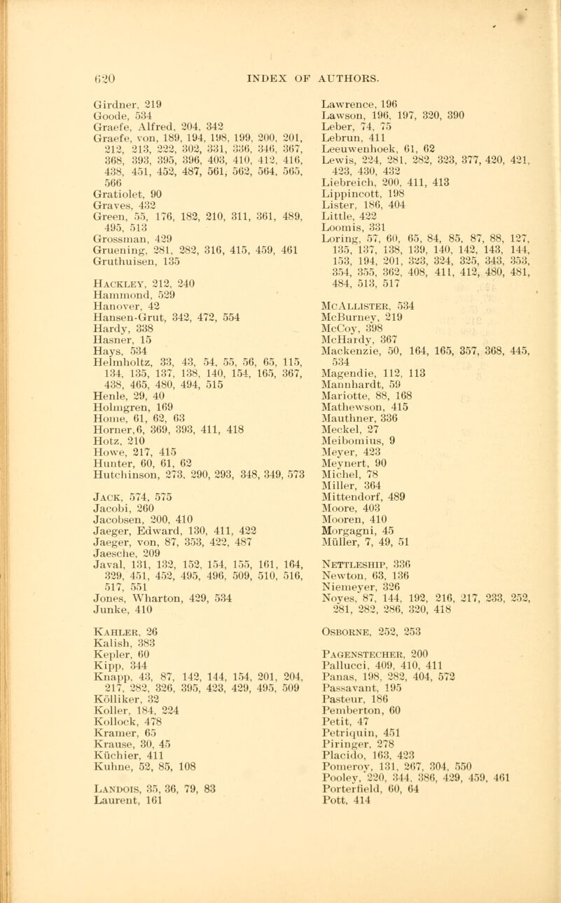 Girdner, 219 Goode, 534 Graefe, Alfred, 204, 342 Graefe, von, 189, 194, 198, 199, 200, 201, 212, 213, 222, 302, 331, 336, 346, 367, 368, 393, 395, 396, 403, 410, 412, 416, 438, 451, 452, 487, 561, 562, 564, 565, 566 Gratiolet, 90 Graves, 432 Green, 55, 176, 182, 210, 311, 361, 489, 495, 513 Grossman, 429 Gruening. 281, 282, 316, 415, 459, 461 Gruthuisen, 135 Hackley, 212, 240 Hammond, 529 Hanover, 42 Hansen-Grut, 342, 472, 554 Hardy, 338 Hasner, 15 Hays, 534 Helmholtz, 33, 43, 54, 55, 56, 65, 115, 134, 135, 137, 138, 140, 154, 165, 367, 438, 465, 480, 494, 515 Henle, 29, 40 Holmgren, 169 Home, 61, 62, 63 Horner, 6, 369, 393, 411, 418 Hotz, 210 Howe, 217, 415 Hunter, 60, 61, 62 Hutchinson, 273. 290, 293, 348, 349, 573 Jack, 574, 575 Jacobi, 260 Jacobsen, 200, 410 Jaeger, Edward, 130, 411, 422 Jaeger, von, 87, 353, 422, 487 Jaesche 209 Javal, 131, 132, 152, 154, 155, 161, 164, 329, 451, 452, 495, 496, 509, 510, 516, 517, 551 Jones, Wharton, 429, 534 Junke, 410 Kahler, 26 Kalish, 383 Kepler, 60 Kipp, 344 Knapp, 43, 87, 142, 144, 154, 201, 204, 217, 282, 326, 395, 423, 429, 495, 509 Kolliker, 32 Roller, 184, 224 Kollock, 478 Kramer, 65 Krause, 30, 45 Kiichier, 411 Kuhne, 52, 85, 108 Landois, 35, 36, 79, 83 Laurent, 161 Lawrence, 196 Lawson, 196, 197, 320, 390 Leber, 74, 75 Lebrun, 411 Leeuwenhoek, 61, 62 Lewis, 224, 281, 282, 323, 377, 420, 421, 423, 430, 432 Liebreich, 200, 411, 413 Lippincott, 198 Lister, 186, 404 Little, 422 Loom is, 331 Loring, 57, 60, 65, 84, 85, 87, 88, 127, 135, 137, 138, 139, 140, 142, 143, 144, 153, 194, 201, 3^3, 324, 325, 343, 353, 354, 355, 362, 408, 411, 412, 480, 481, 484, 513, 517 McAllister, 534 McBurney, 219 McCoy, 398 McHardy, 367 Mackenzie, 50, 164, 165, 357, 368, 445, 534 Magendie, 112, 113 Manuhardt, 59 Mariotte, 88, 168 Mathewson, 415 Mauthner, 336 Meckel, 27 Meiboinius, 9 Meyer, 423 Meynert, 90 Michel, 78 Miller, 364 Mittendorf, 489 Moore, 403 Mooren, 410 Morgagni, 45 Muller, 7, 49, 51 Nettleship, 336 Newton, 63, 136 Niemeyer, 326 Noyes, 87, 144, 192, 216, 217, 233, 252, 281, 282, 286, 320, 418 Osborne, 252, 253 Pagenstecher, 200 Pallucci, 409, 410, 411 Panas, 198, 282, 404, 572 Passavaut, 195 Pasteur, 186 Pemberton, 60 Petit, 47 Petriquin, 451 Piringer, 278 Placido, 163, 423 Pomeroy, 131, 267, 304, 550 Poolev/220, 344. 386, 429, 459, 461 Porterfield, 60, 64 Pott, 414