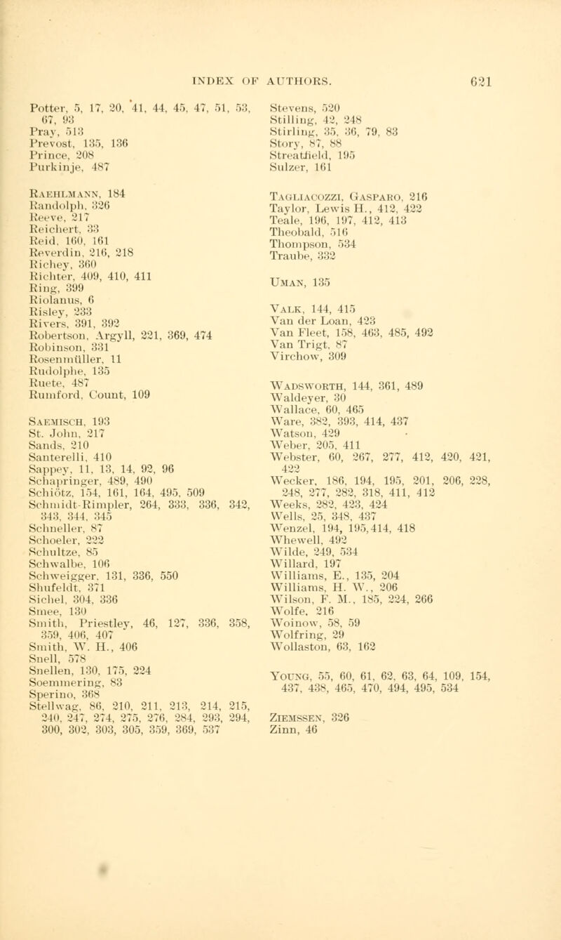 Potter, 5, 17, 20, 41, 44, 45, 47, 51, 53, 67, 93 Pray, 513 Prevost, L35, 136 Prince. 208 Purkinje, 187 Stevens, 520 Stilling, 42, 248 Stirling, :;.>. 36, 79, 83 Storv, N?, 88 Streatfield, 195 Sulzer, Mil Raehlmann, 184 Randolph, 326 Reeve, 217 Reichert, 33 Reid, Kin. 161 Reverdin, 216, 218 Richey, 360 Richter, 409, 410, 411 Ring, 399 Riolanus, 6 Risley, 233 Rivers, 391, 392 Robertson, Argyll, 221, 369, 474 Robinson, 331 Rosenrntlller, 11 Rudolphe, 135 Ruete, lv^ Rumford, Count, 109 Saemisch, 193 St. John, 217 San.Is. 210 Santerelli, 410 Sappey, 11, 13, 14, 92, 96 Sehapringer, 489, 490 Schiotz, 154, 161, 164, 495, 509 Schmidt-Rimpler, 264, 333, 336, 342, 343. 344. 345 Sclmeller. 87 Schoeler, 222 Schnltze, 85 Schwalbe, 106 Sehweigger, 131, 336, 550 Shufeldt, 371 Sichel, 304. 336 Smee, 130 Smith, Priestley, 46, 127, 336. 358, 359, 4i ni. 407 Smith. W. H., 406 Snell, 578 Snellen, 130, 175, 224 Soemmering, 83 Sperino, :!*'>s Stellwag, 86, 210, 211, 213, 214, 215, 340, 247, 274. 275. 27(1, 284, 293, 294, 300, 302, 303, 305, 359, 369, 5:57 Tagliaoozzi, Gaspako, 216 Taylor, Lewis H., 412, 422 Teale, 196, 197, 412, 413 Theobald. 516 Thompson, 534 Traube, 332 UMAN, 135 Valk, 114, 415 Van der Loan, 423 Van Fleet, 15.S, 463. 485, 492 Van Trigt, ^7 Virchow, 309 WADSWOBTH, 114, 361, 489 Waldeyer, 30 Wallace, 60, 465 Ware, 382, 393, 414, 437 Watson, 42!) Weber, 205, 411 Webster, 60, 267, 277, 412, 420, 421, 422 Wecker, 186, 194, 195, 201, 206, 228, 248, 277, 282, 318, 411, 412 Weeks, 282, 423, 424 Wells, 25, 348, 437 Wenzel, 194, 195,414, 418 Whewell, 492 Wilde, 249, 534 Willard, 197 Williams, E., 135, 204 Williams, H. W., 206 Wilson, F. M., 185, 224, 266 Wolfe. 216 Woinow, 58, 59 Wolfring, 29 Wollaston, 63, 162 Young, 55, 60, 61, 62, 63, 64, 109, 154, 437. 438, 465, 470, 494, 495, 534 ZlEMSSEN, 326 Zinn, 46
