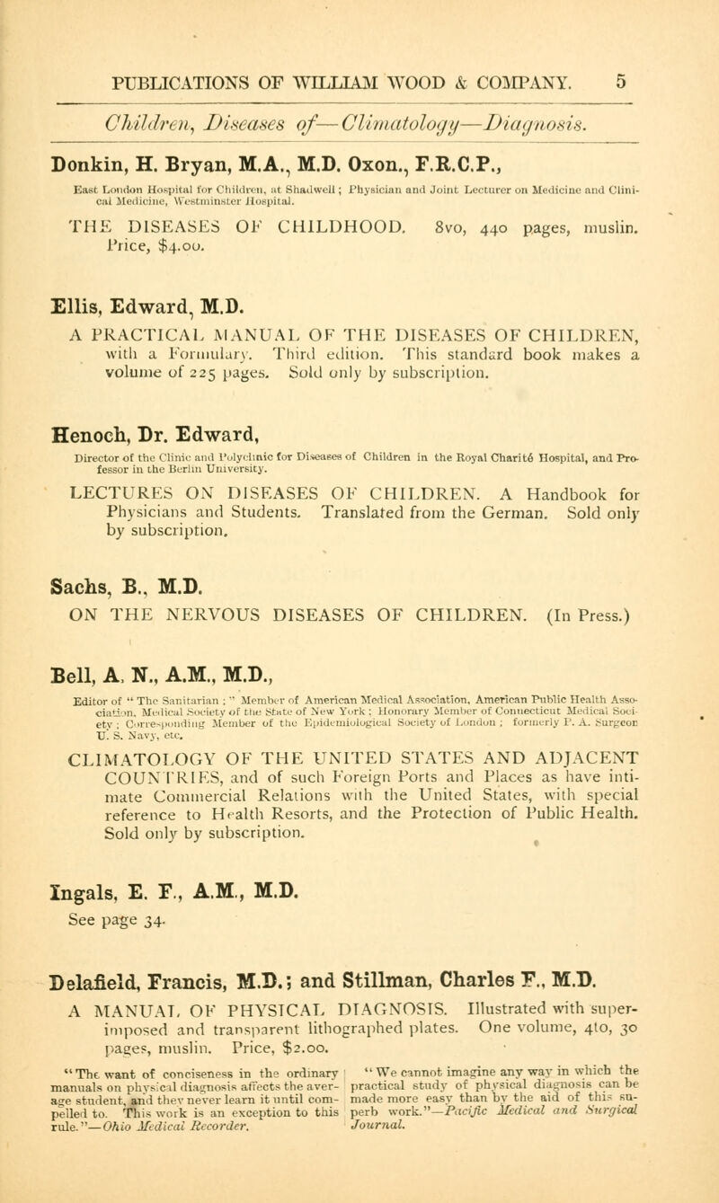 Children, Diseases of— Climatology—Diagnosis. Donkin, H. Bryan, M.A., M.D. Oxon., F.R.C.P., East London Hospital for Children, at Shadwell; Physician and Joint Lecturer on Medicine and Clini- cal Medicine, Westminster Hospital. THE DISEASES OE CHILDHOOD. 8vo, 440 pages, muslin. Price, $4.00. Ellis, Edward, M.D. A PRACTICAL MANUAL OF THE DISEASES OF CHILDREN, with a Formulary. Third edition. This standard book makes a volume of 225 pages. Sold only by subscription. Henoch, Dr. Edward, Director of the Clinic and Polyclinic for Diseases of Children in the Royal Charite Hospital, and Pro- fessor in the Berlin University. LECTURES ON DISEASES OF CHILDREN. A Handbook for Physicians and Students. Translated from the German. Sold only by subscription. Sachs, B„ M.D. ON THE NERVOUS DISEASES OF CHILDREN. (In Press.) Bell, A, N., A.M., M.D., Editor of  The Sanitarian ;  Member of American Medical Association, American Public Health Asso- ciation. Medical .Society of the Stute of New York ; Honorary Member of Connecticut Medical Sooi ety ; Corresponding Member of the Epidemiological Society of London; formerly P. A. burgeon Tj! S. Navy, etc. CLIMATOLOGY OF THE UNITED STATES AND ADJACENT COUNTRIES, and of such Foreign Ports and Places as have inti- mate Commercial Relations with the United States, with special reference to Health Resorts, and the Protection of Public Health. Sold only by subscription. Ingals, E. F., A.M., M.D. See page 34. Delafield, Francis, M.D.; and Stillman, Charles F., M.D. A MANLTAL OF PHYSICAL DIAGNOSIS. Illustrated with super- imposed and transparent lithographed plates. One volume, 4to, 30 pages, muslin. Price, $2.00. The. want of conciseness in the ordinary We cinnot imagine any way in which the manuals on physical diagnosis affects the aver- practical study of physical diagnosis can be a<re student, and thev never learn it until com- made more easy than by the aid of this su- pplied to. This work is an exception to this perb work.—Pac^c Medical and Surgical rule.— Ohio Medical Recorder. Journal.