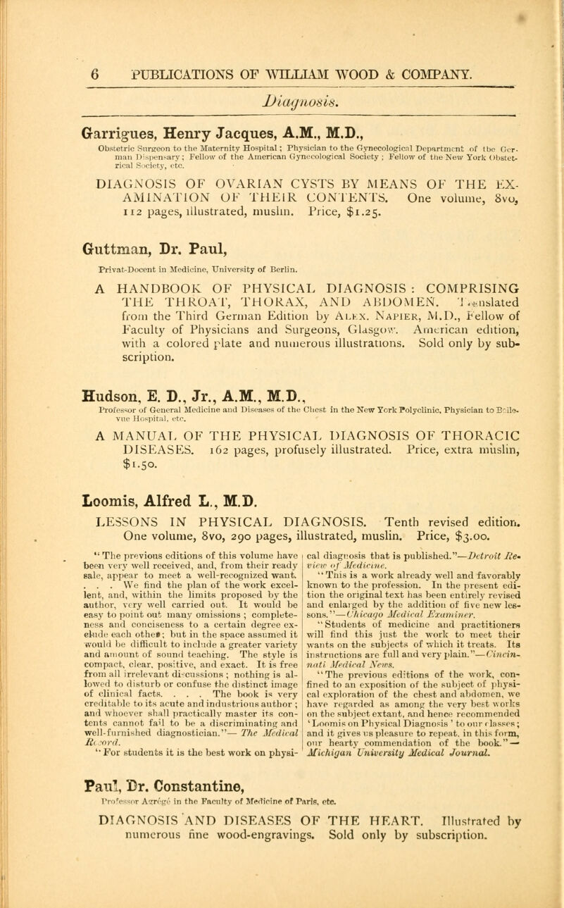 Diagnosis. Garrigues, Henry Jacques, A.M., M.D., Obstetric Surgeon to the Maternity Hospital; Physician to the Gynecologic.nl Department of tbe Ger- man Dispensary; Fellow of the American Gynecological Society ; Fellow of the New York Obstet- rical Society, etc. DIAGNOSIS OF OVARIAN CYSTS BY MEANS OF THE EX- AMINATION OF THEIR CONTENTS. One volume, 8vo, 112 pages, illustrated, muslin. Price, $1.25. Guttman, Dr. Paul, Privat-Docent in Medicine, University of Berlin. A HANDBOOK OF PHYSICAL DIAGNOSIS : COMPRISING THE THROAT, THORAX, AND ABDOMEN. I .*nslated from the Third German Edition by Alex. Napier, M.D., Fellow of Faculty of Physicians and Surgeons, Glasgow. American edition, with a colored plate and numerous illustrations. Sold only by sub- scription. Hudson, E. D., Jr., A.M., M.D., Professor of General Medicine and Diseases of the Chest in the New York Polyclinic. Physician to Brlle- vne Hospital, etc. A MANUAL OF THE PHYSICAL DIAGNOSIS OF THORACIC DISEASES. 162 pages, profusely illustrated. Price, extra muslin, $1.50. Loomis, Alfred L., M.D. LESSONS IN PHYSICAL DIAGNOSIS. Tenth revised edition. One volume, 8vo, 290 pages, illustrated, muslin. Price, $3.00.  The previous editions of this volume have been very well received, and, from their ready sale, appear to meet a well-recognized want. . . . We find the plan of the work excel- lent, and, within the limits proposed by the author, very well carried out. It would be easy to point out many omissions ; complete- ness and conciseness to a certain degree ex- clude each othe*; but in the space assumed it would be difficult to include a greater variety and amount of sound teaching. The style is compact, clear, positive, and exact. It is free from all irrelevant discussions ; nothing is al- lowed to disturb or confuse the distinct image of clinical facts. . . . The book is very creditable to its acute and industrious author ; and whoever shall practically master its con- tents cannot fail to be a discriminating and well-fnniished diagnostician.— The Medical Hi -ord. ' For students it is the best work on physi- cal diagnosis that is published.—Detroit He- view of Medicine. Tnis is a work already well and favorably known to the profession. In the present edi- tion the original text has been entirely revised and enlarged by the addition of five new les- sons.—Chicago Medical Examiner.  Students of medicine and practitioners will find this just the work to meet their wants on the subjects of which it treats. Its instructions are full and very plain.—Cincin- nati Medical News. The previous editions of the work, con- fined to an exposition of the subject of physi- cal exploration of the chest and abdomen, we have regarded as among the very best works on the subject extant, and hence recommended 'Loomis on Physical Diagnosis ' to our < lasses; and it gives us pleasure to repeat, in this form, our hearty commendation of the book. — Michigan University Medical Journal. Paul, Br. Constantino, Professor A$reg£ in the Faculty of Medicine of Paris, etc. DIAGNOSIS AND DISEASES OF THE HEART. Illustrated by numerous fine wood-engravings. Sold only by subscription.