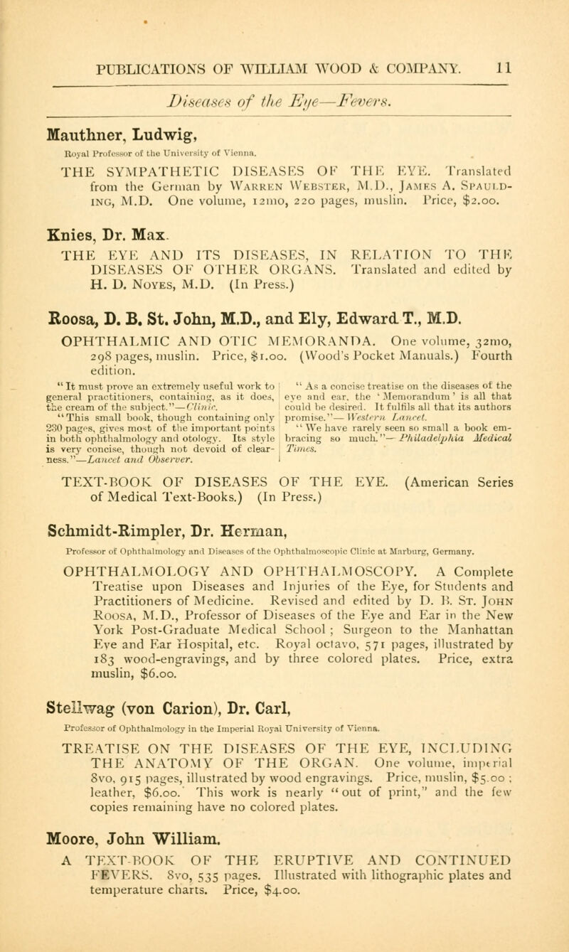 Diseases of the Eye—Fevers. Mauthner, Ludwig, Il<i\:il Profesaor of iho University of Vienna. THE SYMPATHETIC DISEASES OF THE EYE. Translated from the German by Warrkn Webster, M.D., James A. Spauld- ing, M.D. One volume, 121110, 220 pages, muslin. 1'rice, $2.00. Knies, Dr. Max. THE EYE AND ITS DISEASES, IN RELATION TO THE DISEASES OF OTHER ORGANS. Translated and edited by H. D. Noyes, M.D. (In Press.) Roosa, D. B. St. John, M.D., and Ely, Edward T., M.D. OPHTHALMIC AND OTIC MEMORANDA. One volume, 321110, 298 pages, muslin. Price, $1.00. (Wood's Pocket Manuals.) Fourth edition.  It must prove an extremely useful work to ;  As a concise treatise on the diseases of the general practitioners, containing, as it does, eye and ear. the 'Memorandum' is all that the cream of the subject.—Clinic. could be desired. It fulfils all that its authors This small book, though containing only promise.—Western Lancet. 230 pages, gives most of the important points  We have rarely seen so small a book em- in both ophthalmology and otology. Its style bracing so much.— Philadelphia Medical is very concise, though not devoid of clear- j Times. ness.—Lancet and Observer. I TEXT-ROOK OF DISEASES OF THE EYE. (American Series of Medical Text-Books.) (In Press.) Schmidt-Rimpler, Dr. Herman, Professor of Ophthalmology and Diseases of the Ophthalmoscopic Clinic at Marburg, Germany. OPHTHALMOLOGY AND OPHTHALMOSCOPY. A Complete Treatise upon Diseases and Injuries of the Eye, for Students and Practitioners of Medicine. Revised and edited by D. B. St. John Roosa, M.D., Professor of Diseases of the Eye and Ear in the New York Post-Graduate Medical School ; Surgeon to the Manhattan Eve and Ear Hospital, etc. Royal octavo, 571 pages, illustrated by 183 wood-engravings, and by three colored plates. Price, extra muslin, $6.00. Stellwag (von Carion), Dr. Carl, Professor of Ophthalmology in the Imperial Royal University of Vienna. TREATISE ON THE DISEASES OF THE EYE, INCLUDING THE ANATOMY OF THE ORGAN. One volume, imperial 8vo, 915 pages, illustrated by wood engravings. Price, muslin, $5.00 ; leather, $6.00. This work is nearly out of print, and the few- copies remaining have no colored plates. Moore, John William. A TEXT-BOOK OF THE ERUPTIVE AND CONTINUED FEVERS. Svo, 535 pages. Illustrated with lithographic plates and temperature charts. Price, $4.00.