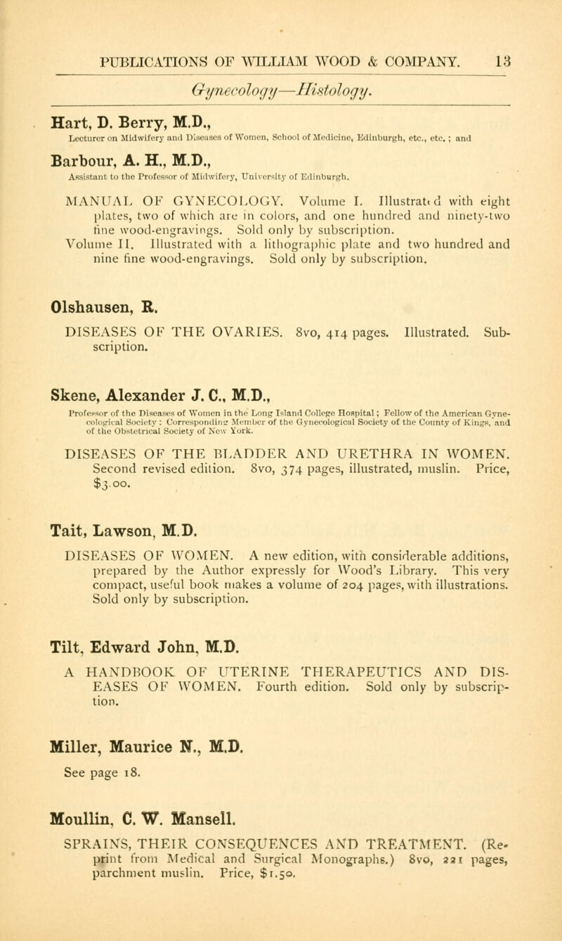 Gynecology—Histology. Hart, D. Berry, M.D., Lecturer on Midwifery and Diseases of Women, School of Medicine, Edinburgh, etc., etc. ; and Barbour, A. H., M.D., Assistant to the Professor of Midwife!'}', University of Edinburgh. MANUAL OF GYNECOLOGY. Volume I. Illustrat. d with eight plates, two of which are in colors, and one hundred and ninety-two tine wood-engravings. Sold only by subscription. Volume II. Illustrated with a lithographic plate and two hundred and nine fine wood-engravings. Sold only by subscription. Olshausen, R. DISEASES OF THE OVARIES. 8vo, 414 pages. Illustrated. Sub- scription. Skene, Alexander J. C, M.D., Professor of the Diseases of Women in the Long Island College Hospital; Fellow of the American Gyne- cological Society : Corresponding Member of the Gynecological Society of the County of Kings,'and of the Obstetrical Society of New York. DISEASES OF THE BLADDER AND URETHRA IN WOMEN. Second revised edition. 8vo, 374 pages, illustrated, muslin. Price, $3.00. Tait, Lawson, M.D. DISEASES OF WOMEN. A new edition, with considerable additions, prepared by the Author expressly for Wood's Library. This very compact, useful book makes a volume of 204 pages, with illustrations. Sold only by subscription. Tilt, Edward John, M.D. A HANDBOOK OF UTERINE THERAPEUTICS AND DIS- EASES OF WOMEN. Fourth edition. Sold only by subscrip- tion. Miller, Maurice N., M.D. See page 18. Moullin, C. W. Mansell. SPRAINS, THEIR CONSEQUENCES AND TREATMENT. (Re- print from Medical and Surgical Monographs.) 8vo, 221 pages, parchment muslin. Price, $1.50.