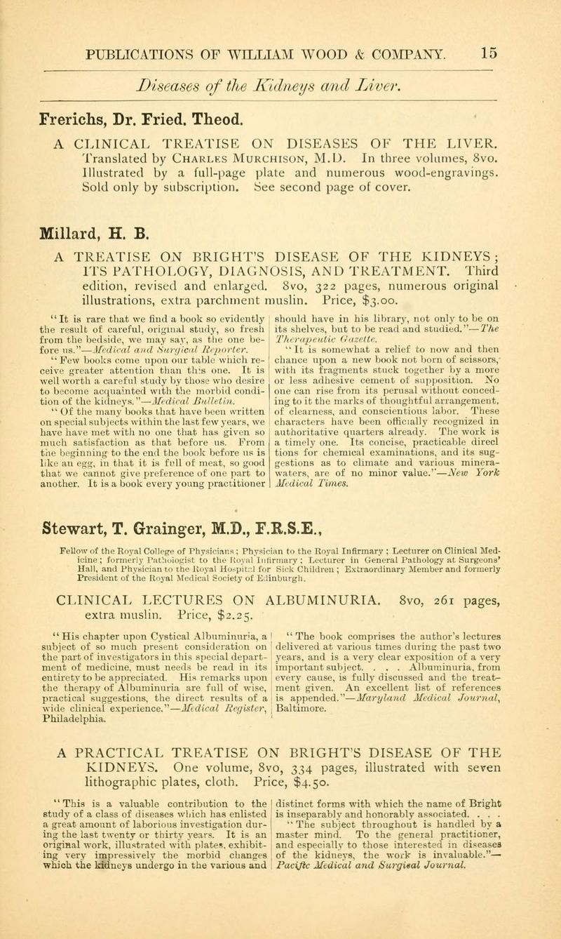 Diseases of the Kidneys and Liver. Frerichs, Dr. Fried. Theod. A CLINICAL TREATISE ON DISEASES OF THE LIVER. Translated by Charles Murchison, M.I). In three volumes, 8vo. Illustrated by a full-page plate and numerous wood-engravings. Sold only by subscription. See second page of cover. Millard, H. B. A TREATISE ON BRIGHT'S DISEASE OF THE KIDNEYS; ITS PATHOLOGY, DIAGNOSIS, AND TREATMENT. Third edition, revised and enlarged. 8vo, 322 pages, numerous original illustrations, extra parchment muslin. Price, $3.00. It is rare that we find a book so evidently the result of careful, original study, so fresh from the bedside, we may say, as the one be- fore us.—Medical and Surgical Reporter.  Few books come upon our table which re- ceive greater attention than tlr.s one. It is wed worth a careful study by those who desire to become acquainted with the morbid condi- tion of the kidneys.—Medical Bulletin. Of the many books that have been written on special subjects within the last few years, we have have met with no one that has given so much satisfaction as that before us. From tiie beginning to the end the book before us is like an egg, in that it is full of meat, so good that we cannot give preference of one part to another. It is a book every young practitioner should have in his library, not only to be on its shelves, but to be read and studied.—The Therapeutic Gazette. It is somewhat a relief to now and then chance upon a new book not born of scissors, with its fragments stuck together by a more or less adhesive cement of supposition. No one can rise from its perusal without conced- ing to it the marks of thoughtful arrangement, of clearness, and conscientious labor. These characters have been officially recognized in authoritative quarters already. The work is a timely one. Its concise, practicable direcl tions for chemical examinations, and its sug- gestions as to climate and various minera- waters, are of no minor value.'*—New York Midkal Times. Stewart, T. Grainger, M.D., F.R.S.E., Fellow of the Royal College of Physicians : Physician to the Royal Infirmary ; Lecturer on Clinical Med- icine; formerly Pathologist to the Royal Infirmary; Lecturer in General Pathology at Surgeons' Hall, and Physician to the Royal Hospitr.l for Sick Children ; Extraordinary Member and formerly President of the Royal Medical Society of Edinburgh. CLINICAL LECTURES ON ALBUMINURIA. 8vo, 261 pages, extra muslin. Price, $2.25. His chapter upon Cystical Albuminuria, a subject of so much present consideration on the part of investigators in this special depart- ment of medicine, must needs be read in its entirety to be appreciated. His remarks upon the therapy of Albuminuria are full of wise, practical suggestions, the direct results of a wide clinical experience.—Medical Register, Philadelphia. The book comprises the author's lectures delivered at various times during the past two years, and is a very clear exposition of a very important subject. . . . Albuminuria, from every cause, is fully discussed and the treat- ment given. An excellent list of references is appended.—Maryland Medical Journal, Baltimore. A PRACTICAL TREATISE ON BRIGHT'S DISEASE OF THE KIDNEYS. One volume, 8vo, 334 pages, illustrated with seven lithographic plates, cloth. Price, $4.50. This is a valuable contribution to the study of a class of diseases which has enlisted a great amount of laborious investigation dur- ing the last twenty or thirty years. It is an original work, illustrated with plates, exhibit- ing very impressively the morbid changes which the kidneys undergo iu the various and distinct forms with which the name of Bright is inseparably and honorably associated. . . . The subject throughout is handled by a master mind. To the general practitioner, and especially to those interested in diseases of the kidneys, the work is invaluable.— Pacific Medical and Surgieal Journal.