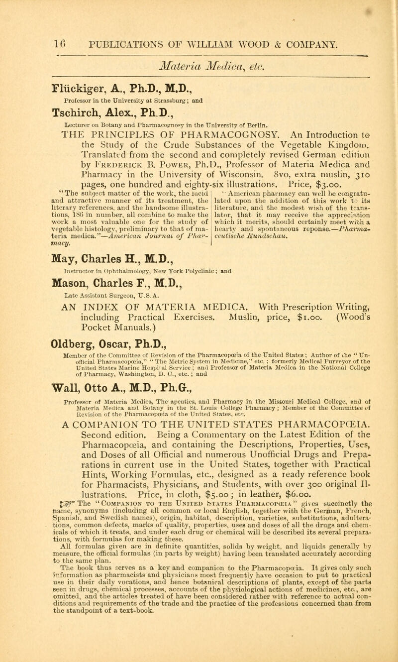 Materia Medica, etc. Fliickiger, A., Ph.D., M.D., Professor in the University at Strassburg; and Tschirch, Alex., Ph.D., Lecturer on Botany and Pharmacopnosy in the University of Berlin. THE PRINCIPLES OF PHARMACOGNOSY. An Introduction te the Study of the Crude Substances of the Vegetable Kingdom. Translated from the second and completely revised German editiun by Frederick B. Power, Ph.D., Professor of Materia Medica and Pharmacy in the University of Wisconsin. 8vo, extra muslin, 310 pages, one hundred and eighty-six illustration?. Price, $3.00. The subject matter of the work, the lucid and attractive manner of its treatment, the literary references, and the handsome illustra- tions, 186 in number, all combine to make the work a most valuable one for the study of vegetable histology, preliminary to that of ma- teria medica.—American Journal of Phar- macy. May, Charles H., M.D., Instructor in Ophthalmology, New York Polyclinic ; and Mason, Charles F., M.D., Late Assistant Surgeon, U.S.A. AN INDEX OF MATERIA MEDICA. With Prescription Writing, including Practical Exercises. Muslin, price, $1.00. (Wood's Pocket Manuals.) Oldberg, Oscar, Ph.D., Member of the Committee of Revision of the Pharmacopoeia of the United States ; Author of vhe  Un- official Pharmacopoeia,  The Metric System in Medicine, etc. ; formerly Medical Purveyor of tho United States Marine Hospital Service ; and Professor of Materia Medica in the National College of Pharmacy, Washington, D. C, etc.; and American pharmacy can well be congratu- lated upon the addition of this work to its literature, and the modest wish of the trans- lator, that it may receive the appreciation which it merits, should certainly meet with a hearty and spontaneous reponse.—Pharma- ceutische liundschau. Wall, Otto A., M.D., Ph.G., Professor of Materia Medica, The'apeutics, and Pharmacy in the Missouri Medical College, and of Materia Medica and Botany in the St. Louis College Pharmacy ; Member of the Committee of Revision of the Pharmacopoeia of the United States, etc. A COMPANION TO THE UNITED STATES PHARMACOPOEIA. Second edition. Being a Commentary on the Latest Edition of the Pharmacopoeia, and containing the Descriptions, Properties, Uses, and Doses of all Official and numerous Unofficial Drugs and Prepa- rations in current use in the United States, together with Practical Hints, Working Formulas, etc., designed as a ready reference book for Pharmacists, Physicians, and Students, with over 300 original Il- lustrations. Price, in cloth, $5.00; in leather, $6.00. $5gr* The  Companion to the United States Phakmacopceia  gives succinctly the name, synonyms (including all common or local English, together with the German, French, Spanish, and Swedish names), origin, habitat, description, varieties, substitutions, adultera- tions, common defects, marks of quality, properties, uses and doses of all the drugs and chem- icals of which it treats, and under each drug or chemical will be described its several prepara- tions, with formulas for making these. All formulas given are in definite quantises, solids by weight, and liquids generally by measure, the official formulas (in parts by weight) having been translated accurately according to the same plan. The book thus perves as a key and companion to the Pharmacopoeia. It gives only such information as pharmacists and physicians most frequently have occasion to put to practical use in their daily vocations, and hence botanical descriptions of plants, except of the parts seen in drugs, chemical processes, accounts of the physiological actions of medicines, etc., are omitted, and the articles treated of have been considered rather with reference to actual con- ditions and requirements of the trade and the practice of the professions concerned than from the standpoint of a text-book.
