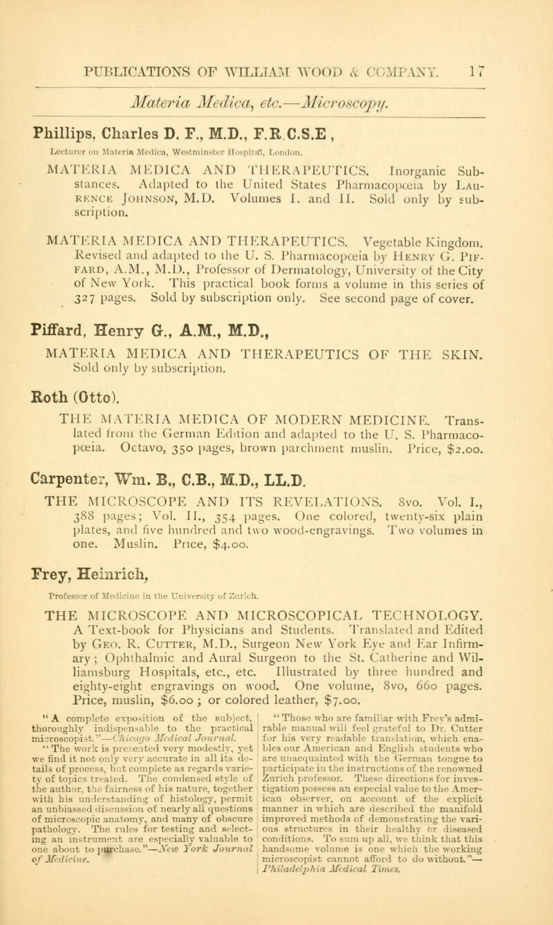 PUBLICATIONS OF WILLIAM W< >( > i > & COM3 AN V. 1 7 Materia Medica, etc.—Microscopy. Phillips. Charles D. F., M.D., F.R.C.S.E , Lecturer on materia Medics, Westminster Eospitrfl, London. MATERIA MEDICA AND THERAPEUTICS. Inorganic Sub- stances. Adapted to the United States Pharmacopoeia by Lau- rence Johnson, M.D. Volumes I. and l\. Sold only by sub- scription. MATERIA MEDICA AND THERAPEUTICS. Vegetable Kingdom. Revised and adapted to the U. S. Pharmacopoeia by Henry G. Pif- fard, A.M., M.D., Professor of Dermatology, University of the City of New York. This practical book forms a volume in this series of 327 pages. Sold by subscription only. See second page of cover. Piffard, Henry G., A.M., M.D., MATERIA MEDICA AND THERAPEUTICS OF THE SKIN. Sold only by subscription. Roth (Otto). THE MATERIA MEDICA OF MODERN MEDICINE. Trans- lated from the German Edition and adapted to the U. S. Pharmaco- poeia. Octavo, 350 pages, brown parchment muslin. Price, $2.00. Carpenter, Wm. B„ C.B., M.D., LL.D. THE MICROSCOPE AND ITS REVELATIONS. Svo. Vol. I., 388 pages; Vol. II., 354 pages. One colored, twenty-six plain plates, and five hundred and two wood-engravings. Two volumes in one. Muslin. Price, $4.00. Frey, Heinrich, Professor of Medicine in the University of Zurich. THE MICROSCOPE AND MICROSCOPICAL TECHNOLOGY. A Text-book for Physicians and Students. Translated and Edited by Geo. R. Cutter, M.D., Surgeon New York Eye and Ear Infirm- ary ; Ophthalmic and Aural Surgeon to the St. Catherine and Wil- liamsburg Hospitals, etc., etc. Illustrated by three hundred and eighty-eight engravings on wood. One volume, Svo, 660 pages. Price, muslin, $6.00; or colored leather, $7.00. A complete exposition of the subject, ! Those who are familiar with Frey's admi- thoroughly indispensable to the practical rable manual will feel grateful to Dr. Cutter microscopisfc.—Chicago Medical Journal. tor his very readable translation, which ena-  The work is presented very modestly, yet bles our American and English .--tudents who we find it not only very accurate in all its de- are unacquainted with the German tongue to tails of process, but complete as regards rarie- participate in the instructions of the renowned ty of topics treated. The condensed style of Zurich professor. These directions for inves- the author, the fairness of his nature, together tigation possess an especial value to the Amer- with his understanding of histology, permit ican observer, on account of the explicit an unbiassed discussion of nearly all questions manner in which are described the manifold of microscopic anatomy, and many of obscure improved methods of demonstrating the vari- pathology. The rules for testing and select- ous structures in their healthy fr diseased ing an instrument are especially valuable to conditions. To sum up all, we think that this one about to purchase.—Xew York Jourwd handsome volume is one which the working of Medicine. microscopist cannot afford to do without.— Philadelphia Mtdical Times.