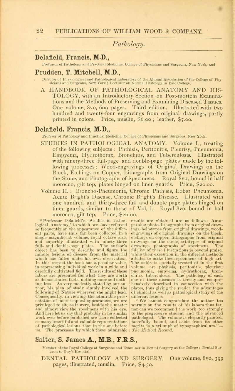 Pathology. Delafield, Francis, M.D., Professor of Pathology and Practical Medicine, College of Physicians and Surgeons, New York, and Prudden, T. Mitchell, M.D., Director of Physiological and Pathological Laboratory of the Alumni Association of the College of Phy- sicians and Surgeons, New York; Lecturer on Normal Histology in Yale College. A HANDBOOK OF PATHOLOGICAL ANATOMY AND HIS- TOLOGY, with an Introductory Section on Post-mortem Examina- tions and the Methods of Preserving and Examining Diseased Tissues. One volume, 8vo, 609 pages. Third edition. Illustrated with two hundred and twenty-four engravings from original drawings, partly printed in colors. Price, muslin, $6.00 ; leather, $7.00. Delafield, Francis, M.D., Profesor of Pathology and Practical Medicine, College of Physicians and Surgeons, New York. STUDIES IN PATHOLOGICAL ANATOMY. Volume I., treating of the following subjects: Phthisis, Peritonitis, Pleurisy, Pneumonia, Empyema, Hydrothorax, Bronchitis, and Tuberculosis. Illustrated with ninety-three full-page and double-page plates made by the fol- lowing processes : Wood-engravings of Original Drawings on the Block, Etchings on Copper, Lithographs from Original Drawings on the Stone, and Photographs of Specimens. Royal 8vo, bound in half morocco, gilt top, plates hinged on linen guards. Price, $20.00. Volume II. : Broncho-Pneumonia, Chronic Phthisis, Lobar Pneumonia, Acute Bright's Disease, Chronic Blight's Disease. Illustrated with one hundred and thirty-three full and double page plates hinged on linen guards, similar to those of Vol. I. Royal 8vo, bound in half morocco, gilt top. Pr ce, $2000. Professor Delafield's 'Studies in l'atlio- results are obtained are as follows: Auto- logical Anatomy,'to which we have referred graphic photo-Lthographs from original draw- so frequently on the appearance of the differ- ings, heliotypes from original drawings, wood- ent parts, have thus far been collected in a engravings of original drawings on the block, single magnificent volume, royal octavo size, etchings on copper, lithographs from original and superbly illustrated with ninety-three drawings on the stone, artotypes of original full- and double-page plates. The author's ; drawings, photographs of specimens. The object has been to describe and figure the | fidelity of these illustrations is beyond praise, minute lesions of disease from the material j while their execution in the different methods which has fallen under his own observation. ' alluded to make them specimens of high art. In this respect the book has a peculiar value, : The subjects specially treated of in the first in representing individual work in a wide and ' volume are phthisis, peritonitis, pleurisy, carefully cultivated field. The results of these I pneumonia, empyema, hydrothorax, bron- labors are presented for what they are worth j ohitis, tuberculosis. The pathology of each as demonstrated facts, nothing more and 110th- one of these diseases is tersely and compre- ing less. As very modestly stated by our au- hensively described in connection with the thor, his plan of study simply involved the , plates, thus giving the reader the advantages following of Nature wherever she might lead, i of clinical as well as pathological study of the Consequently, in viewing the admirable pres- ! different lesions. . entation of microscopical appearances, we are ! We cannot congratulate the author too privileged to sit, as it were, beside the master warmly on the results of his labors thus far, and almost view the specimens with his eye. nor can we recommend the work too strongly And here let us say that probably in no similar to the progressive student and the .advanced work ever before published are there collected pathologist. The volume is elegantly printed, so many beautiful and valuable representations , tastefully bound, and aside from its other of pathological lesions than in the one before merits is a triumph of typographical art.— n.s. The processes by which these admirable j The Medical Record. Salter, S„ James A., M.B., F.E-.S., Member of the Roy.il College of Surgeons and Examiner in DonU.l Surgery at the College ; Dental Sur geon to Guy's Hospital. DENTAL PATHOLOGY AND SURGERY. One volume, Svo, 399