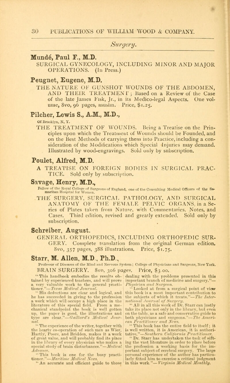 Surgery. Munde, Paul F., M.D. SURGICAL GYNECOLOGY, INCLUDING MINOR AND MAJOR OPERATIONS. (Iu Press.) Peugnet, Eugene, M.D. THE NATURE OF GUNSHOT WOUNDS OF THE ABDOMEN, AND THEIR TREATMENT; Based on a Review of the Case of the late James Fisk, Jr., in its Medico-legal Aspects. One vol- ume, 8vo, 96 pages, muslin. Price, $1.25. Pilcher, Lewis S., A.M., M.D., Of Brooklyn. N. Y. THE TREATMENT OF WOUNDS. Being a Treatise on the Prin- ciples upon which the Treatment of Wounds should be Founded, and on the Best Methods of carrying them into Practice, including a con- sideration of the Modifications which Special Injuries may demand. Illustrated by wood-engravings. Sold only by subscription. Poulet, Alfred, M.D. A TREATISE ON FOREIGN BODIES IN SURGICAL PRAC- TICE. Sold only by subscription. Savage, Henry, M.D., Fellow of the Royal College of Surgeons of England, one of the Consulting Medical Officers of the Sa- maritan Hospital for Women. THE SURGERY, SURGTCAL PATHOLOGY, AND SURGICAL ANATOMY OF THE FEMALE PELVIC ORGANS, in a Se- ries of Plates taken from Nature, with Commentaries. Notes, and Cases. Third edition, revised and greatly extended. Sold only by subscription. Schreiber, August. GENERAL ORTHOPEDICS, INCLUDING ORTHOPEDIC SUR- GERY. Complete translation from the original German edition. 8vo, 357 pages, 388 illustrations. Price, $1.75. Starr, M. Allen, M.D , Ph,D., Professor of Diseases of the Mind and Nervous System; College of Physicians and Surgeons, New York. BRAIN SURGERY. 8vo, 306 pages. Price, $3.00. This, handbook embodies the results ob- ' dealing with the problems presented in this tained by experienced teachers, and will prove important branch of medicine and surgery.— a very valuable work to the general practi- Physician and Surgeon. tioner.—Texas Medical Journal. ''Looked at from a surgical point of view His deductions are clear and logical, and this book is a most important contribution to he has succeeded in giving to the profession the subjects of which it treats.—The Inter- a work which will occupy a high place in the j national Journal of Surfft ry. literature of this special field. From a me- All in all this work of Dr. Starr can justly chanical standpoint the book is well gotten take its place not only in the library, but even up, the paper is good, the illustrations and on the table, as a safe and conservative guide to type ;ire clear.—Halliard's Medical Jour- both physicians and .surgeons.''—The AmerU not. j can Practitioner and News.  The experience of the writer, together with ■  This book has the entire field to itself ; it the hearty co-operation of such men as Wier, is well written, it is American, it is authori- Hartly, Poore, and Bridden, makes it a work tative.—Southern California Practitioner. of great value, and will probably find its place  Dr. Starr has undertaken the task of sift- in the library of every physician who makes a ing the vast literature in order to place before Bpecial study of brain disturbances.—Medical the profession a working basis for the Lm- Advance. portant subject of cerebral surgery. The large  This book is one for the busy practi- personal experience of the author has particu- tioner.—Maritime Medical News. larly fitted him t<> exercise a critical judgment An accurate and efficient guide to those ' in this work.— Virginia Medical Monthly.