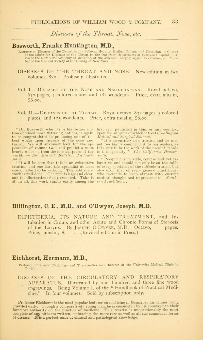 Pistols of th, Throat, Ao.se, etc. Bosworth, Franke Huntington, M.D., Lecturer on lhseases of the Throat in the Bellevue Hospital Medical College, and Ph ician in Cli I o ni'the Clinic f<>r Diseases ol the Throat in the Out Door Department ot Belli irue Ho pital; Pel low of the New Yorl< Academy of Medicine, of the American Jdaryiigological J 01 • Lion, a nd ber of the Medical Society of tlio County of New York. DISEASES OK THE THROAT AND NOSE. New edition, in two volumes, 8vo. Profusely Illustrated. Vol. I.—Diseases of the Nose and Naso-pharvnx. Royal octavo, 670 pages, 4 colored plates and 182 woodcuts. Price, extra muslin, $6.00. Vol. N.—Diseases of the Throat. Royal octavo, 832 pages, 3 colored plates, and 125 woodcuts. Price, extra muslin, $6.00. Dr. Bosworth, who has by his former edi- first ever published in this, or any country, tion obtained most flattering notices, Ls again upon the subjects of which it treats.—Buffalo bo be congratulated in producing one of the Medical and Surgical Journal. best works upon diseases of the i;ose and  It is an entirely new treatise, and v throat. We will anxiously look for the ap- not too highly commend it to our readers, as pearance of volume two, and predict a most it is sure to be the work of the present decade hearty welcome from the medical press of the in this specialty.—The California Homceo- world.— The Medical Bulletin, Philadel- path. ji//i<r. L Perspicuous in style, concise and yet cx-  It will be seen that this is an exhaustive haustive, and should not only Ik-on the table treatise, and one that the specialist at least of every specialist of the subjects treated, but cannot afford to be without. The publishers' also upon that of every general practitioner work is well done. The type is large and clear, who pretends to keep abreast with current and the illustrations finely executed. Take it medical thought and improvement.—South- all in all, this work stands easily among the em Practitioner. Billington, C. E., M.D., and O'Dwyer, Joseph, M.D. DIPHTHERIA, ITS NATURE AND TREATMENT, and In- tubation in Croup, and other Acute and Chronic Forms of Stenosis of the Larynx. By Josfph O'Dwver, M.D. Octavo, pages. Piice, muslin, $ . (Revised edition in Press.) Eichhorst, Hermann, M.D., Professor of Special Pathology and Therapeutics and Director of the University Medical Clinic in Zurich. DISEASES OE THE CIRCULATORY AND RESPIRATORY APPARATUS. Il'ustrated by one hundred and three fine wood f ngravinss. Being Volume I. of the  Handbook of Practical Medi- cine. In four volumes. Sold by subscription only. Professor Eichhorst is the most popular lecturer on medicine in Germany, his clinics being crowded daily. Though a comparatively .young man. he is considered by his countrymen their foremost authority on the practice of medicine. This treatise is unquestionably the most complete of any hitherto written, embracing the more rare as well as all the commoner forms of disease. It is a perfect mine of clinical and pathological knowledge.