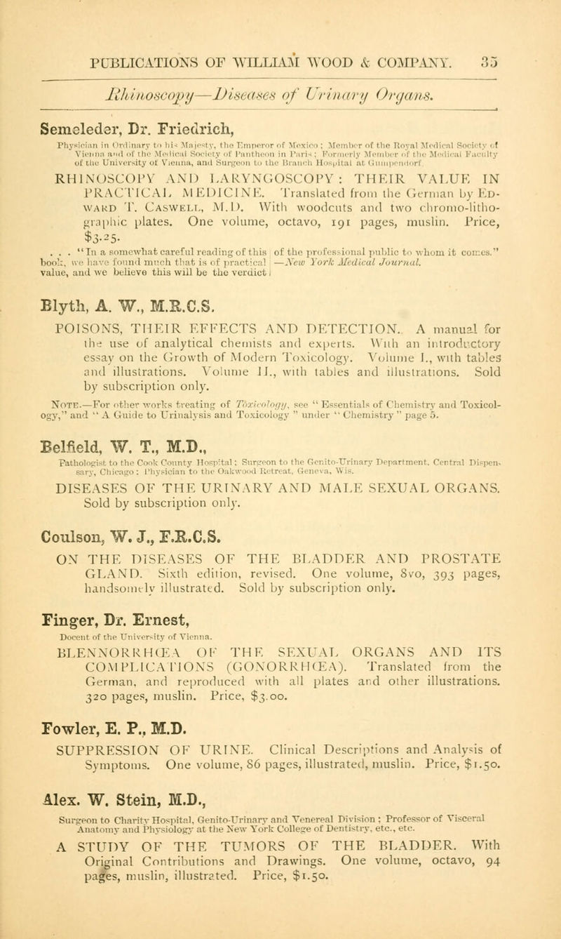 Rhinoscopy—Diseases of Urinary Organs. Semeleder, Dr. Frietirich, [■i;\ cian ii linary to hi* Majesty, the Emperor of Mexico ; Member of the Royal Modi ' Vienna and of the Medical Society of Pantheon in Pari ; Formerly Meml ] aci 11 . of i in- University of Vienna, and Surgeon to the Branch Ho pital at Q pendorf RHINOSCOPY AND LARYNGOSCOPY: THEIR VALUE IN PRACTICAL MEDICINE. Translated from the German by Ed- ward T. Caswell, M.D. With woodcuts and two chromo-litho- graphic plates. One volume, octavo, 191 pages, muslin. Price, $3-25- . . .  In a somewhat careful reading of this of the professional public to whom it comes. book, we have Eound much that is of practical —New York Medical Journal. value, and we believe this will be the verdict! Blyth, A. W., M.R.C.S. POISONS, THEIR EFFECTS AND DETECTION. A manual for the use of analytical chemists and experts. With an introductory essay on the Growth of Modern Toxicology. Volume I., with tables and illustrations. Volume II., with tables and illustrations. Sold by subscription only. Note.—For other works treating of Toxicology, see  Essentials of Chemistry and Toxicol- ogy, and  A Guide to Urinalysis ami Toxicology  under  » hemistry  page 5. BeMeld, W. T., M.D., Pathologist to the Cook County l!n=p:tal; Surgeon to the G-enito-TJrinary T>epartment. Centra] 1 sary, Chicago : Physician to the < lakwood Eli treat, Geneva, Wis. DISEASES OF THE URINARY AND MALE SEXUAL ORGANS. Sold by subscription only. Coulson, W. J., F.R.C.S. ON THE DISEASES OF THE BLADDER AND PROSTATE GLAND. Sixth edition, revised. One volume, 8vo, 393 pages, handsomely illustrated. Sold by subscription only. Finger, Dr. Ernest, Decent of the University of Vienna. BLENNORRHEA OF THE SEXUAL ORGANS AND ITS COMPLICATIONS (GONORRHOEA). Translated from the German, and reproduced with all plates and other illustrations. 320 pages, muslin. Price, $3.00. Fowler, E. P., M.D. SUPPRESSION OF URINE. Clinical Descriptions and Analysis of Symptoms. One volume, S6 pages, illustrated, muslin. Price, $1.50. Alex. W. Stein, M.D., Surgeon to Charity Hospital, Qenito-TJrinary and Venereal Division: Professor of Visceral Anatomy and Physiology at the New York College of Dentistry, etc., etc. A STUDY OF THE TUMORS OF THE BLADDER. With Original Contributions and Drawings. One volume, octavo, 94 pages, muslin, illustrated. Price, $1.50.