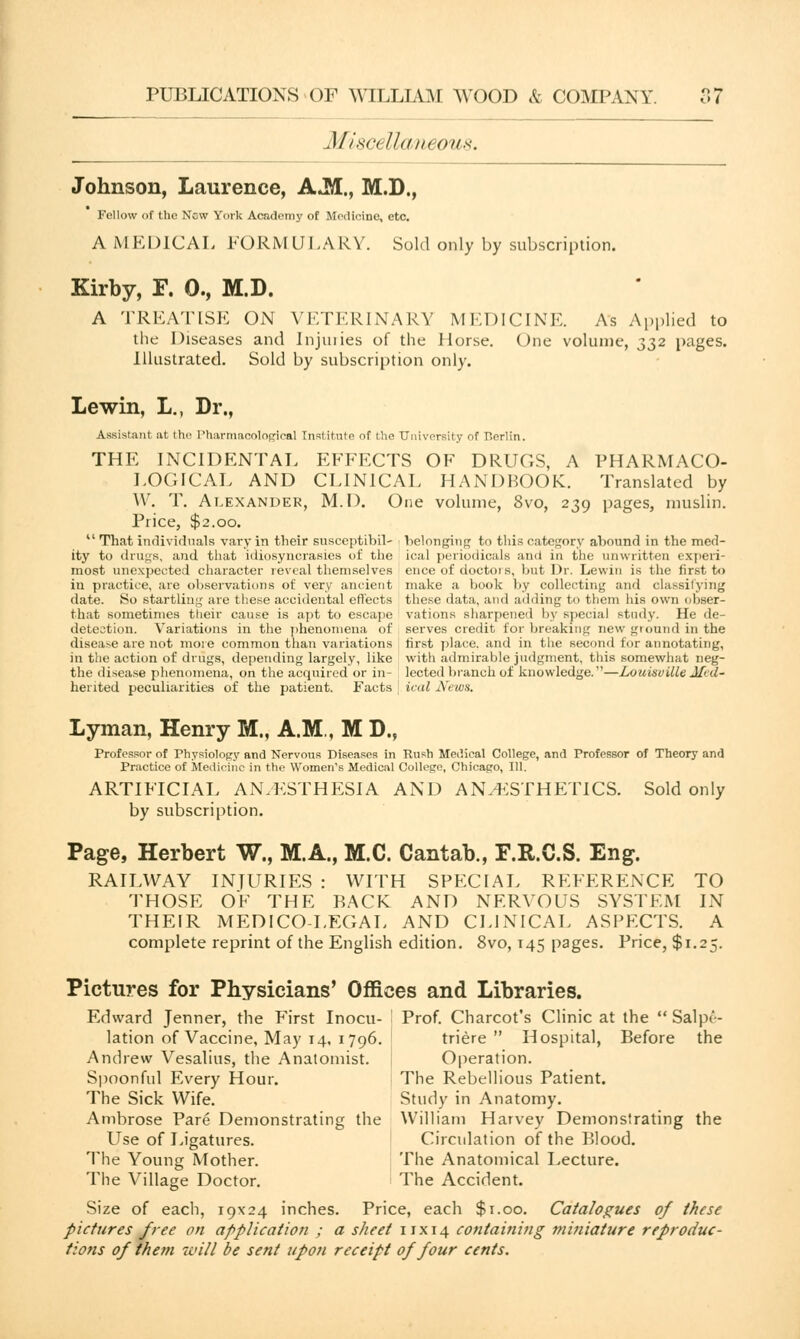 Mi.SC, IllUllOtlX. Johnson, Laurence, A«M., M.D., Fellow of the New York Academy of Medicine, etc. A MEDICAL FORMULARY. Sold only by subscription. Kirby, F. 0., M.D. A TREATISE ON VETERINARY MEDICINE. As Applied to the Diseases and Injuries of the Horse. One volume, 332 pages. Illustrated. Sold by subscription only. Lewin, L., Dr., Assistant at the Pharmacological Institute of the University of r.erlin. THE INCIDENTAL EFFECTS OF DRUGS, A PHARMACO- LOGICAL AND CLINICAL HANDBOOK. Translated by W. T. Alexander, M.D. One volume, 8vo, 239 pages, muslin. Price, $2.00.  That individuals vary in their susceptibil- belonging to this category abound in the mecl- ity to drugs, and that idiosyncrasies of the ical periodicals and in the unwritten experi- most unexpected character reveal themselves ence of doctors, but Dr. Lewin is the first to in practice, are observations of very ancient make a book by collecting and classifying date. So startling are these accidental effects these data, and adding to them his own obser- that sometimes their cause is apt to escape vations sharpened by special study. He de- detection. Variations in the phenomena of serves credit for breaking new ground in the disease are not more common than variations first place, and in the second for annotating, in the action of drugs, depending largely, like with admirable judgment, this somewhat neg- the disease phenomena, on the acquired or in- lected branch of knowledge.''—Louisville Med- herited peculiarities of the patient. Facts ical News. Lyman, Henry M., A.M., M D., Professor of Physiology and Nervous Diseases in Rush Medical College, and Professor of Theory and Practice of Medicine in the Women's Medical College, Chicago, 111. ARTIFICIAL ANAESTHESIA AND ANAESTHETICS. Sold only by subscription. Page, Herbert W., M.A., M.C. Cantab., F.R.C.S. Eng. RAILWAY INJURIES : WITH SPECIAL REFERENCE TO THOSE OF THE BACK AND NERVOUS SYSTEM IN THEIR MEDICO-LEGAL AND CLINICAL ASPECTS. A complete reprint of the English edition. 8vo, 145 pages. Price, $1.25. Pictures for Physicians' Offices and Libraries. Edward Jenner, the First Inocu- Prof. Charcot's Clinic at the  Salpt'- lation of Vaccine, May 14, 1796. triere  Hospital, Before the Andrew Vesalius, the Anatomist. Operation. Spoonful Every Hour. The Rebellious Patient. The Sick Wife. Study in Anatomy. Ambrose Pare Demonstrating the William Harvey Demonstrating the Use of Ligatures. Circulation of the Blood. The Young Mother. The Anatomical Lecture. The Village Doctor. The Accident. Size of each, 19x24 inches. Price, each $1.00. Catalogues of these pictures free on application ; a sheet irxi4 containing miniature reproduc- tions of them will be sent upon receipt of four cents.