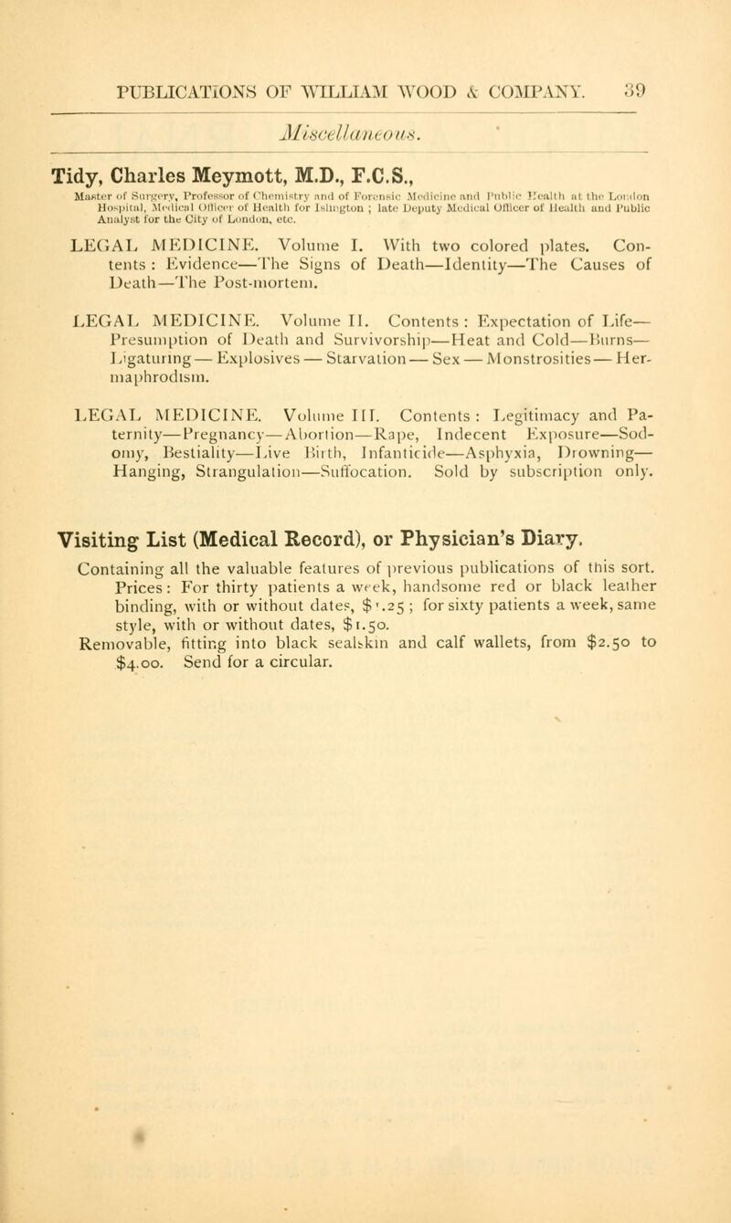 Misd Uaneous. Tidy, Charles Meymott, M.D., F.C.S., Master of Surgery, Professor of Chemistry nnd of Forensic Medicine and I'm.. > i al the Loudon Hospital, Medical Officer of Health for [sllngton ; late Deputy Medical Officer of Health and Public Analyst lor the City of London, etc. LEGAL MEDICINE. Volume I. With two colored plates. Con- tents : Evidence—The Signs of Death—Identity—The Causes of Death—The Post-mortem. LEGAL MEDICINE. Volume II. Contents : Expectation of Life— Presumption of Death and Survivorship—Heat and Cold—Burns— Ligaturing — Explosives — Starvation— Sex — Monstrosities— Her- maphrodism. LEGAL MEDICINE. Volume III. Contents: Legitimacy and Pa- ternity— Pregnancy—Abortion—Rape, Indecent Exposure—Sod- omy, Bestiality—Live Birth, Infanticide—Asphyxia, Drowning— Hanging, Strangulation—Suffocation. Sold by subscription only. Visiting List (Medical Record), or Physician's Diary, Containing all the valuable features of previous publications of this sort. Prices: For thirty patients a week, handsome red or black leaiher binding, with or without dates, $'.25; for sixty patients a week, same style, with or without dates, $1.50. Removable, fitting into black seahkin and calf wallets, from $2.50 to $4.00. Send for a circular.