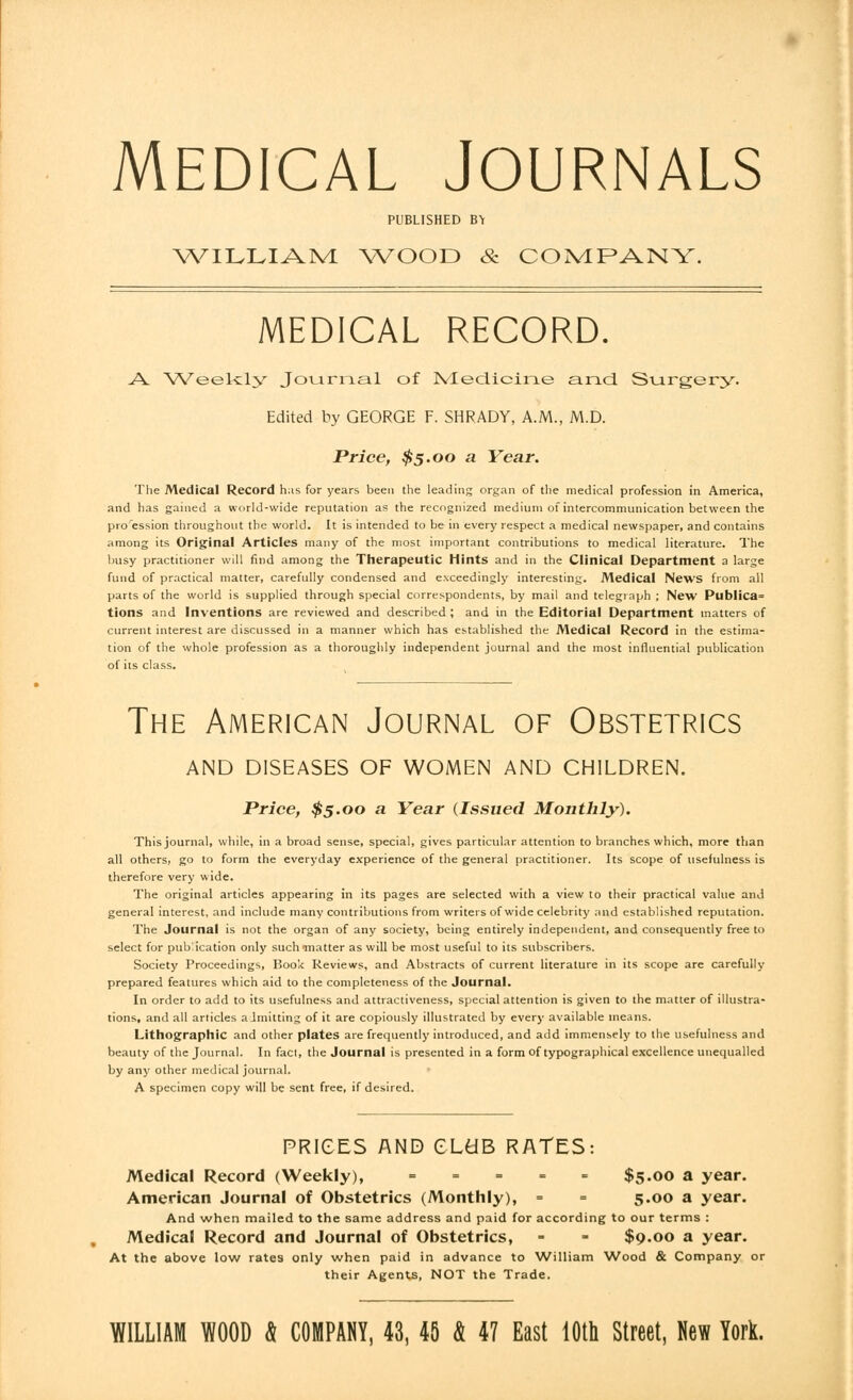 Medical Journals PUBLISHED B\ WILLIAM WOOD & COMPANY. MEDICAL RECORD. A. Weekly Journal of Medicine and Surgery. Edited by GEORGE F. SHRADY, A.M., M.D. Price, $5.00 a Year. The Medical Record has for years been the leading organ of the medical profession in America, and has gained a world-wide reputation as the recognized medium of intercommunication between the proression throughout the world. It is intended to be in every respect a medical newspaper, and contains among its Original Articles many of the most important contributions to medical literature. The busy practitioner will find among the Therapeutic Mints and in the Clinical Department a large fund of practical matter, carefully condensed and exceedingly interesting. Medical News from all parts of the world is supplied through special correspondents, by mail and telegraph ; New Publica= tions and Inventions are reviewed and described ; and in the Editorial Department matters of current interest are discussed in a manner which has established the Medical Record in the estima- tion of the whole profession as a thoroughly independent journal and the most influential publication of its class. The American Journal of Obstetrics AND DISEASES OF WOMEN AND CHILDREN. Price, $5.00 a Year (Issued Monthly). This journal, while, in a broad sense, special, gives particular attention to branches which, more than all others, go to form the everyday experience of the general practitioner. Its scope of usefulness is therefore very wide. The original articles appearing in its pages are selected with a view to their practical value and general interest, and include many contributions from writers of wide celebrity and established reputation. The Journal is not the organ of any society, being entirely independent, and consequently free to select for publication only such matter as will be most useful to its subscribers. Society Proceedings, Boo'k Reviews, and Abstracts of current literature in its scope are carefully prepared features which aid to the completeness of the Journal. In order to add to its usefulness and attractiveness, special attention is given to the matter of illustra- tions, and all articles admitting of it are copiously illustrated by every available means. Lithographic and other plates are frequently introduced, and add immensely to the usefulness and beauty of the Journal. In fact, the Journal is presented in a form of typographical excellence unequalled by any other medical journal. A specimen copy will be sent free, if desired. PRICES AND GLtfB RATES: Medical Record (Weekly), = = = = = $5.00 a year. American Journal of Obstetrics (Monthly), = = 5.00 a year. And when mailed to the same address and paid for according to our terms : Medical Record and Journal of Obstetrics, - - $9.00 a year. At the above low rates only when paid in advance to William Wood & Company or their Agents, NOT the Trade. WILLIAM WOOD # COMPANY, 43, 45 & 47 East 10th Street, New York.
