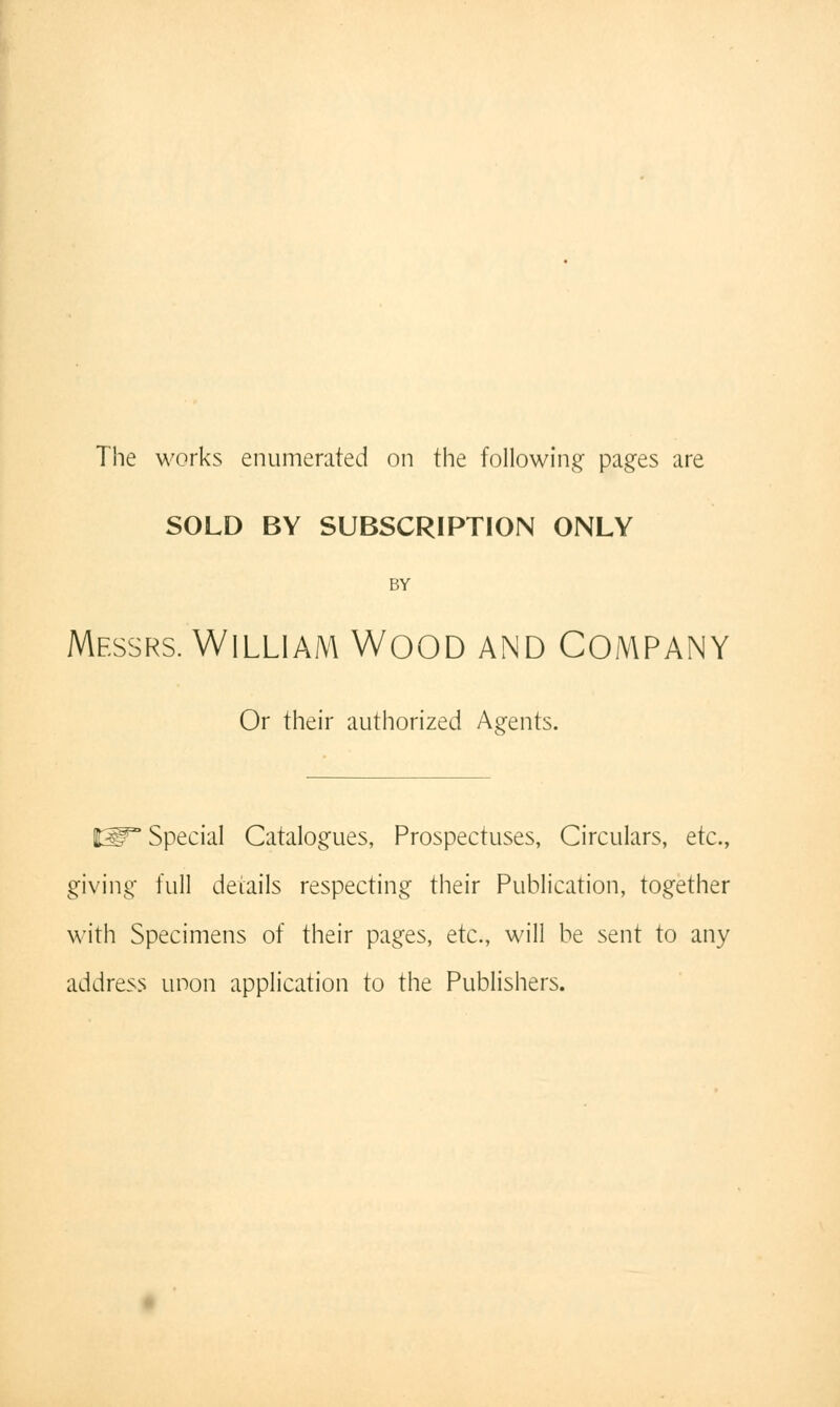 The works enumerated on the following pages are SOLD BY SUBSCRIPTION ONLY BY Messrs. WILLIAM WOOD AND COMPANY Or their authorized Agents. IW Special Catalogues, Prospectuses, Circulars, etc., giving full details respecting their Publication, together with Specimens of their pages, etc., will be sent to any address unon application to the Publishers.