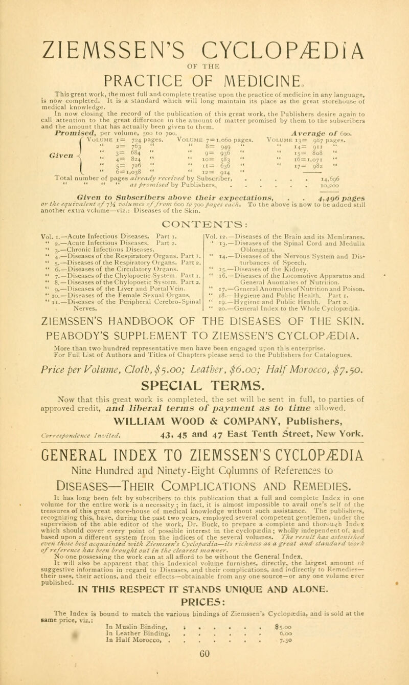 ZIEMSSEN'S CYCLOP/EDiA OF THE PRACTICE OF MEDICINE This great work, the most full and c plete treatise upon the prai ticeol medicine in any language, is now completed. It is a standard which will long maintain its place as the great storehouse oi medical knowledge. In now closing the record of the publication of this great work, the Publishers desire again to call attention to the great difference in the amount of matter promised by them to the subscribers and the amount that has actually been given to them. I*roniisc<l, per volume, 500 to 700. .t \rr;ii:<- of Coo. (Volume i= 724 pages. Volume 7=1,060 pages. Volume 1 . - 987 pa  2= 763   8= 949   14= on 3= 684   9 = 956   15= 808  \  4= 824   10= 583 '*  16=1,071  I  5= 726   11= 636   17= 982  V  6=1,038   12= 914  . Total number of pages already received by Subscriber, ..... 14,696     as promised'by Publishers, 10,200 Given to Subscribers above their expectations, . . 4,490 pages or the equivalent e-f -])$ volumes ('//rem 600 to 700pages eat h. To the above is now to be added still another extra volume—viz.: Diseases of the Skin. CONTENTS: Vol. 1.—  2.  3-  4-  5- Acute Infectious Diseases. Tart 1. Acute Infectious Diseases. 1'art 2. Chronic Infectious Diseases. Diseases of the Respiratory Organs. Part 1. Diseases of the Respiratory ()rgans. Part 2. Diseases of the Circulatory Organs. Diseases of the Chylopoetic System. Part 1. Diseases of the Chylopoetic S\ stem. Part 2. Diseases of the Liver and Portal Vein. Diseases of the Female Sexual Organs. Diseases of the Peripheral Cerebro-Spinal Nerves. Vol. 12. —Diseases of the Brain and its Membranes. ' 13.—Diseases of the Spina! Cord and Medulla ()blongat.i.  14.— Diseases of the Nervous System and Dis- turbances of Speech.  15.—Diseases of the Kidney.  16. — Diseases of the Locomotive Apparatus and General Anomalies of Nutrition.  17.—General Anomalies of Nutrition and Poison.  18.— Hygiene and Public Health. Part 1.  19. — Hygiene and Public Henllh. Part ?.  20. — General Index to the Whole Cyclopaedia. ZIEMSSEN'S HANDBOOK OF THE DISEASES OF THE SKIN. PEABODY'S SUPPLEMENT TO ZIEMSSEN'S CYCLOPEDIA. More than two hundred representative men have been engaged upon this enterprise. For Full List of Authors and Titles of Chapters please send to the Publishers for Catalogues. Price per Volume, Cloth, $5.00; Leather, $6.00; Half Morocco, $7.50. SPECIAL TERMS. Now that this great work is completed, the set will be sent in full, to parties of approved credit, and liberal terms of payment as to time allowed. WILLIAM WOOD & COMPANY, Publishers, Correspondence invited. 43, 45 and 47 East Tenth Street, New York. GENERAL INDEX TO ZIEMSSEN'S CYCLOPEDIA Nine Hundred and Ninety-Eight Columns of References to Diseases—Their Complications and Remedies. It has long been felt by subscribers to this publication that a full and complete Index in one volume for the entire work is a necessity ; in fact, it is almost impossible to avail one's self of the treasures of this great store-house of medical knowledge without such assistance. The publishers, recognizing this, have, during the past two years, employed several competent gentlemen, under the supervision of the able editor of the work, Dr. Buck, to prepare a complete and thorough Index which should cover every point of possible interest in the cyclopaedia ; wholly independent of. and based upon a different system from the indices of the several volumes. The result has astonished even those best acquainted with Ziemssen's Cyclopaedia—its richness as a great and standard work of reference has been brought out in the clearest manner. No one possessing the work can at all afford to be without the General Index. It will also be apparent that this Indexical volume furnishes, directly, the largest amount of suggestive information in regard to Diseases, and their complications, and indirectly to Remedies— their uses, their actions, and their effects—obtainable from any one source—or any one volume ever published. IN THIS RESPECT IT STANDS UNIQUE AND ALONE. PRICES: The Index is bound to match the various bindings of Ziemssen's Cyclopaedia, and is sold at the same price, viz.: In Muslin Binding, !••••• 85-00 In Leather Binding, ...... 6.00 In Half Morocco, 7.50