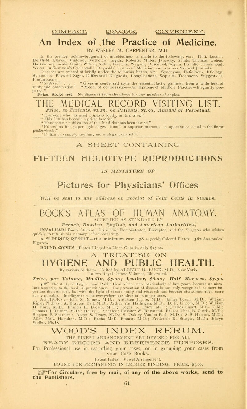 COMPACT, CONCISE. CON VBNI ENV. An Index of /the Practice of Medicine. By WESLEY M. CARPENTER, M.D. In the preface, acknowledgment of indebtedness is made to the following, viz : Flint, Loomis, Delafield, Clarke, Bristowe, Bartholow, Ingals, Roberts, Miller, Janeway, Sands, Thomas, Cohen, Hartshorne, Jacobi, Smith, Wilson, Aitkin, Frerichs, Wagner, Rosenthal, Seguin. Hamilton, Hammond, Writers in Ziemssen's Cyclopaedia, Reynolds' System of Medicine, and various Medical Journals. Diseases are treated ol briefly under the following heads, viz : Synonyms, Definition-, Ktiology, Symptoms, Physical Signs, Differential Diagnosis, Complications, Sequelae, Treatment, Suggestions, Prescriptions. ' Superb.1 . . .  Gives in condensed style the essential facts, gathered from a wide field of study and observation.  Model of condensation—An Epitome of Medical Practice—Elegantly pre- pared. Price, $2.50 net. No discount from the ahove for any number of copies. THE MEDICAL RECORD VISITING LIST. Price, 30 Patients, $1.25; 60 Patients, $1.50; Annual or Perpetual.  Kveryone who has used it speaks loudly in its praise.  I'his List has become a prime favorite.  Handsomest publication of this kind that has been issued.'1  Printed on fine paper—gilt edges—bound in superior morocco—in appearance equal to the finest pocket-book. ' Difficult to stipp'y anything more elegant or useful. A SHEET CONTAINING FIFTEEN HELIOTYPE REPRODUCTIONS IN MINIATURE OF Pictures for Physicians' Offices 'Will be sent to any address on receipt of Four Cents in Stam])S. BOCK'S ATLAS OF HUMAN ANATOMY. ACCliPI'KD AS STANDARD BY French, Russian, English, and American Authorities.', INVALUABLE—to Student, Instructor, Demonstrator, Preceptor, and the Surgeon who wishes quickly to refresh his memory before operating. A SUPERIOR RESULT—at a minimum cost : 38 superbly Colored Plates. 362 Anatomical Figures. BOUND COPIES—Plates Hinged on I-inen Guards, only $15.00. A TREATISE ON HYGIENE AND PUBLIC HEALTH. By various Authors. Edited by ALBERT H. BUCK, M.D., New York. In two Royal Octavo Volumes, Illustrated. Price, per Volume, Muslin, $5.00; Leather, $6.00; Half Morocco, $7.50. fc^° The study of Hygiene and Public Health has, more particularly of late years, become an abso- lute necessity to the medical practitioner. The prevention of disease is not only recognized as more im- portant than its cur-, but with the light of recent study and research has become oftentimes even more tasilv possible. Intelligent people evervwhere are alive to its importance. AUTHORS :-John S. Billings. M.D.; Abraham Jacobi, M.D.: James Tvsm, M.D.; William Ripley Nichols; A. Brayton Hall, M.D,; Arthur Van Harlingen. M.D.; D. F. Lincoln, M.D.; William H. Ford, M D.; Francis H. Brown, M.D.; Roger S. Tracy, M.D.; Charles Smart, M.H., CM. Thomas T- Turner. M.D.; Henry C. Sheafer ; Rossiter W. Raymond. Ph.D.; Thos. B. Curtis, M.D. Stephen P. Sharpies ; Roger S. Tracy, M.D,; S. Oakley Vander Poel, M.D : S. S. Hernck, M.D. Allan McL. Hamilton, M.D.; Bache McF. Emmet, M.D.; Frederick R. Sturgis, M.D.; Elwyn Waller. Ph.D. WOOD'S INDEX RERUM. THF FINEST ARRANGEMENT VET DFVTSF.D FOR ALL READY RECORD AND REFERENCE PURPOSES, For Professional use in recording your cases, or in grouping your cases from your Case Books. Patent Index. Vowel Arrangement. BOUND FOR PERMANENCY IN LEDGER BINDING. PRICE, $5.00. tr??For Circulars, free by mail, of any of the above works, send to the Publishers. Gl