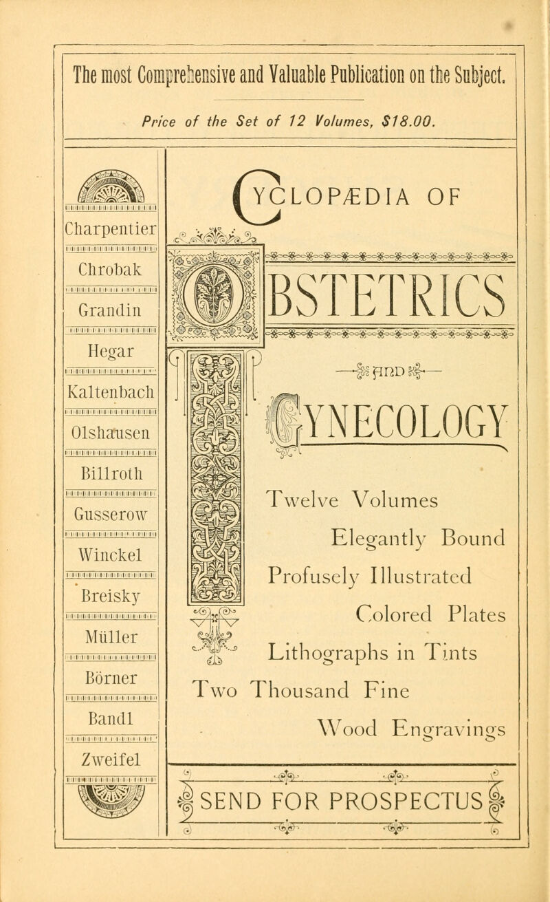 The most Comprehensive and Valuable Publication on the Subject. Price of the Set of 12 Volumes, $18.00. i in i Charpentier 111111M111111 Clirobak 11 ii 1111111 n 1111 Grandin I |l|i I I I I I |i II I I I II Hegar l I I ;l l I I I I i i i i i I Kaltenbacli I I li I I I I I M I I II I I I Olsliausen 111111111 i Billroth 11111 ii i M ,i 11111 Gusserow I I I I I I I I l I ' l IT II Winckel i mi ii 111111111 Breisky 111111 ill. 11' i. ■ 11»i ii >' t. 11 Miiller i mi ii 111 mi iii Bonier 111ii11111111 Bancll 11111111111111 Zweifel 111111111111 inn i' i WMM 6 YCLOP/EDIA OF £..<k$kh% YNECOLOGY Twelve Volumes Elegantly Bound Profusely Illustrated Colored Plates Lithographs in Tints Two Thousand Fine Wood Engravings I A<± A | SEND FOR PROSPECTUS ft